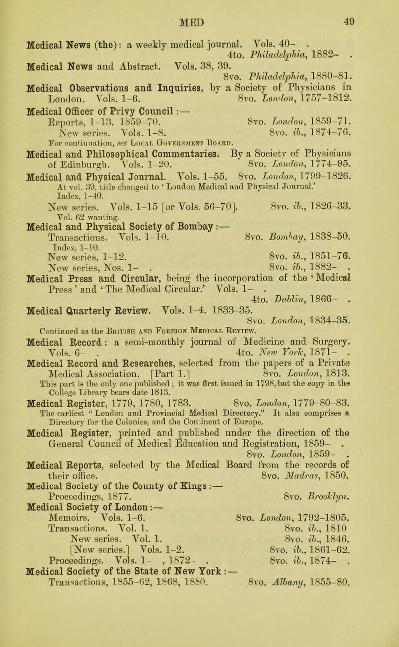 Medical News (the): a weekly medical journal. Vols. 40- . 4to. Philadelphia, 1882- Medical News and Abstract. Vols. 38, 39. 8vo. Philadelphia, 1880-81. Medical Observations and Inquiries, by a Society of Physicians in London. Vols. 1-6. 8vo. London, 1757—1812. Medical Officer of Privy Council:— Reports, 1-13. 1859-70. 8vo. London, 1859-71. New series. Vols. 1-8. 8vo. ih., 1874—76. For continuation, see Local Government Board. Medical and Philosophical Commentaries. By a Society of Physicians of Edinburgh. Vols. 1-20. 8vo. London, 1774-95. Medical and Physical Journal. Vols. 1-55. 8vo. London, 1799-1826. At vol. 39, title changed to ‘ London Medical and Physical Journal.’ Index, 1-40. New series. Vols. 1-15 [or Vols. 56-70]. 8vo. ih., 1826-33. Vol. 62 wanting. Medical and Physical Society of Bombay :— Transactions. Vols. 1-10. 8vo. Bombay, 1838-50. Index, 1-10. New series, 1-12. 8vo. ih., 1851-76. New series, Nos. 1- . 8vo. ib., 1882- . Medical Press and Circular, being the incorporation of the ‘ Medical Press ’ and ‘The Medical Circular.’ Vols. 1- . 4to. Dublin, 1866- . Medical Quarterly Review. Vols. 1-4. 1833-35. 8vo. London, 1834-35. Continued as the British and Foreign Medical Review. Medical Record: a semi-monthly journal of Medicine and Surgery. Vols. 6- . 4to. New YorL, 1871- . Medical Record and Researches, selected from the papers of a Private Medical Association. [Part 1.] 8vo. London, 1813. This part is the only one published ; it was first issued in 1798, b.ut the copy in the College Library bears date 1813. Medical Register, 1779, 1780, 1783. 8vo. London, 1779-80-83. The earliest “ London and Provincial Medical Directory.” It also comprises a Directoi'y for the Colonies, and the Continent of Europe. Medical Register, printed and published under the direction of the General Council of Medical Education and Registration, 1859- . 8vo. London, 1859- . Medical Reports, selected by the Medical Board from the records of their office. 8vo. Madras, 1850. Medical Society of the County of Kings :— Proceedings, 1877. Medical Society of London:— Memoirs. Vols. 1-6. Transactions. Vol. 1. New series. Vol. 1. [New series.] Vols. 1-2. Proceedings. Vols. 1- , 1872- . Medical Society of the State of New York Transactions, 1855-62, 1868, 1880. 8vo. 8vo. Brooklyn. London, 1792-1S05. 8vo. ib., 1810 8 vo. 8vo. ib., 8vo. ib.. ib., 1846. 1861-62. 1874- . 8vo. Albany, 1855-80.