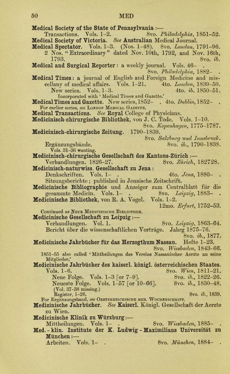 Medical Society of the State of Pennsylvania :— Transactions. Yols. 1-2. 8vo. Philadelphia, 1851-52. Medical Society of Victoria. See Australian Medical Journal. Medical Spectator. Yols. 1-3. (Nos. 1-48). 8vo. London, 1791-96. 2 Nos. “Extraordinary” dated Nov. 10th, 1792, and Nov. 16th, 1793. 8vo. ib. Medical and Surgical Reporter : a weekly journal. Vols. 46- . 8vo. Philadelphia, 1882- Medical Times: a journal of English and Eoreign Medicine and mis- cellany of medical affairs. A7ols. 1-21. 4to. London, 1839-50. New series. Yols. 1-3. 4to. ib. 1850-51. Incorporated with ‘ Medical Times and Gazette.’ Medical Times and Gazette. New series, 1852- . 4to. Dublin, 1852- . For earlier series, see London Medical Gazette. Medical Transactions. See Royal College of Physicians. Medicinisch-chirurgische Bibliothek, von J. C. Tode. Yols. 1-10. 8vo. Kopenhagen, 1775-1787. Medicinisch-chirurgische Zeitung. 1790-1839. 8vo. Salzburg und Innsbruck. Erganzungsbande. 8vo. ib., 1790-1838. Yols. 31-06 wanting. Medicinisch-chirurgische Gesellschaft des Kantons-Zurich :— Yerhandlungen. 1826-27. 8vo. Zurich, 182728. Medicinisch-naturwiss. Gesellschaft zu Jena : Denkschriften. Yols. 1- . 4to. Jena, 1880- . Sitzungsberichte; published in Jenaisehe Zeitschrift. Medicinische Bibliographic und Anzeiger zum Centralblatt fiir die gesammte Medicin. Yols. 1- . 8vo. Leipzig, 1883- . Medicinische Bibliothek, von R. A. Yogel. Yols. 1-2. 12mo. Erfurt, 1752-53. Continued as Neue Medicinische Bibliothek. Medicinische Gesellschaft zu Leipzig:— Verhandlungen. Yol. 1. 8vo. Leipzig, 1863-64. Bericht iiber die wissenschaftlichen Yortrage. Jahrg 1875-76. 8vo. ib., 1877. Medicinische Jahrbucher fiir das Herzogthum Nassau. Hefte 1-23. 8vo. Wiesbaden, 1843-66. 1851-55 also called ‘ Mittheilungen des Yereins Nassauischer Aerzte an seine Mitglieder,’ Medicinische Jahrbucher des kaiserl. konigl. osterreichischen Staates. Yols. 1-6. Svo. Wien, 1811-21. Neue Eolge. Yols. 1-3 [or 7-9]. 8vo. ib., 1822-26. Neueste Eolge. Vols. 1-57 [or 10-66]. 8vo. ib., 1830-48. (Vol. 37-38 missing.) Register, 1-26. 8vo. ib., 1839. For Erganzungsband, see Oesterreichisciie med. Wochenschrift. Medizinische Jahrbucher. See Kaiserl. Konigl. Gesellschaft der Aerzte zu Wien. Medicinische Klinik zu Wurzburg:— Mittheilungen. Vols. 1- . 8vo. Wiesbaden, 18S5- Med. - klin. Institute der K. Ludwig - Maximilians Universitat zu Miinchen:— Arbeiten. Yols. 1- . 8vo. Miinchen, 1884—