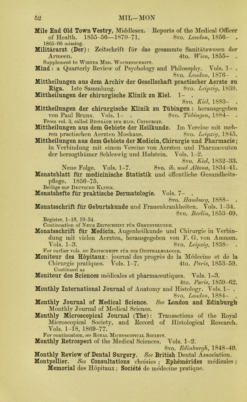Mile End Old Town Vestry, Middlesex. Reports of the Medical Officer of Health. 1855-56—1870-71. 8vo. London, 1856- . 18(15-66 missing. Militararzt (Der): Zeitschrift fiir das gesammte Sanitatswesen der Armeen. 4to. Wien, 1855- . Supplement to Wiener Med. Wociiensciirift. Mind : a Quarterly Review of Psychology and Philosophy. Vols. 1- . 8vo. London, 1876- . Mittheilungen ans dem Archiv der Gesellschaft practischer Aerzte zu Riga, lste Sammlung. 8vo. Leipzig, 1839. Mittheilungen der chirurgische Klinik zu Kiel. 1- . 8vo. Kiel, 1883- . Mittheilungen der chirurgische Klinik zu Tubingen : herausgegeben von Paul Bruns. Vols. 1- . 8vo. Tubingen, 1884- . From -vol. 3, called Beitrage zur klin. Ciiirurgie. Mittheilungen aus dem Gebiete der Heilkunde. Im Vereine mit meh- ren practischen Aerzten Moskaus. 8vo. Leipzig, 1845. Mittheilungen aus dem Gebiete der Medicin, Chirurgie und Pharmacie; in Verbindung mit einem Vereine von Aerzten und Pharmaceuten der herzogthiimer Schleswig und Holstein. Vols. 1-2. 8vo. Kiel, 1832-33. Neue Polge. Vols. 1-7. 8vo. ib. und AUona, 1834^11. Monatsblatt fiir medicinische Statistik und offentliche Gesundheits- pflege. 1856-75. Beilage zur Deutsche Klinik. Monatshefte fiir praktische Dermatologie. Vols. 7- . 8vo. Hamburg, 1888- . Monatsschrift fiir Geburtskunde und Frauenkrankheiten. Vols. 1-34. 8vo. Berlin, 1853-69. Register, 1-18, 19-34. Continuation of Neue Zeitschrift pur Geburtskunde. Monatsschrift fiir Medicin, Augenheilkunde und Chirurgie in Verbin- dung mit vielen Aerzten, herausgegeben von F. G. von Ammon. Vols. 1-3. 8vo. Leipzig, 1838- . For earlier vols. see Zeitschrift fur die Opiitiialmologie. Moniteur des Hopitaux: journal des progres de la Medecine et de la Chirurgie pratiques. Vols. 1-7. 4to. Paris, 1853-59. Continued as Moniteur des Sciences medicates et pharmaceutiques. Vols. 1-3. 4to. Paris, 1859-62. Monthly International Journal of Anatomy and Histology. Vols. 1- . 8vo. London, 1884- Monthly Journal of Medical Science. See London and Edinburgh Monthly Journal of Medical Science. Monthly Microscopical Journal (The): Transactions of the Royal Microscopical Society, and Record of Histological Research. Vols. 1-18, 1869-77.' For continuation, see Royal Microscopical Society. Monthly Retrospect of the Medical Sciences. Vols. 1-2. 8vo. Edinburgh, 1848—49. Monthly Review of Dental Surgery. See British Dental Association. Montpellier. See Consultations choisies ; Ephemerides medicales; Memorial des Hopitaux; Societe de medecine pratique.