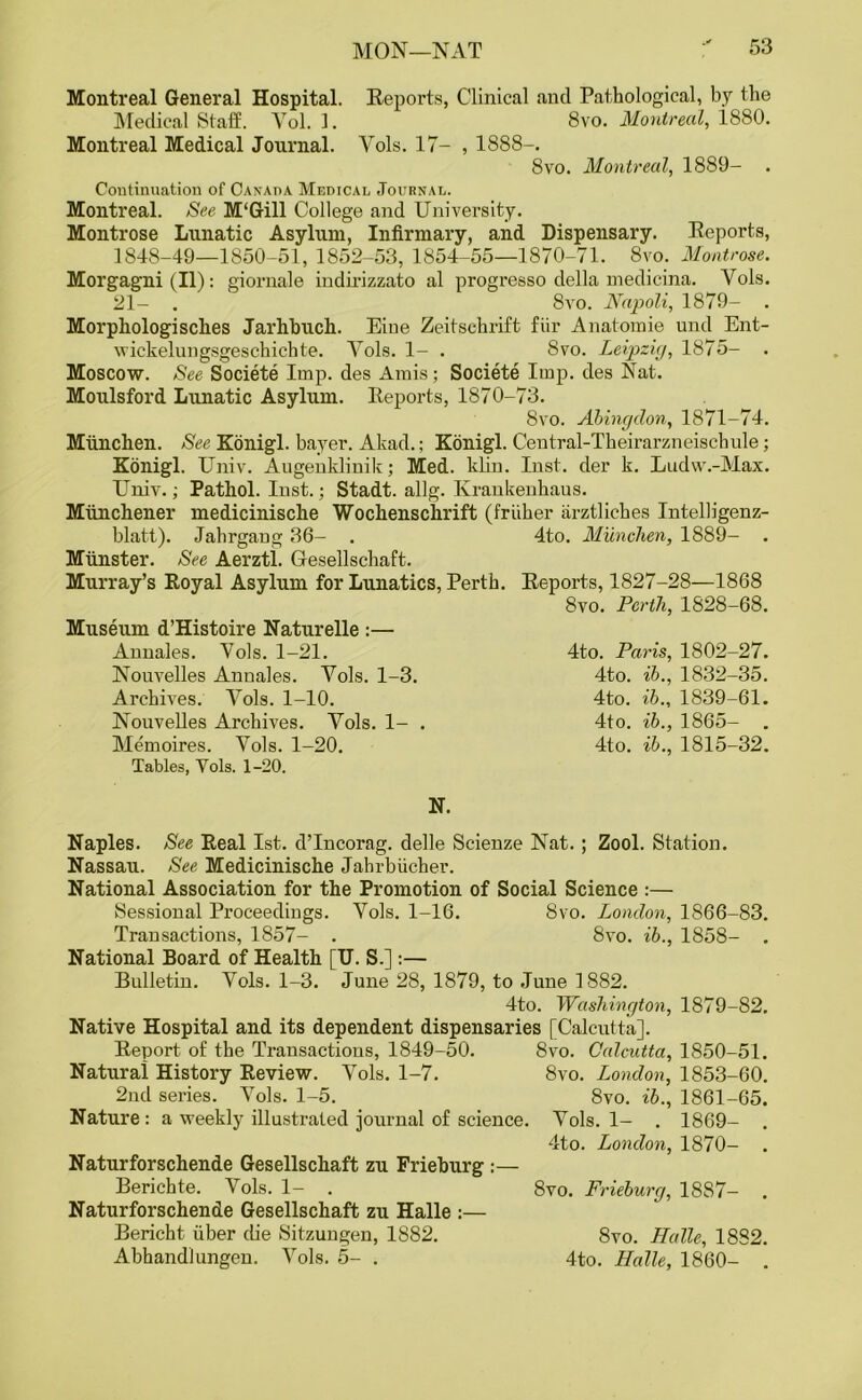 Montreal General Hospital. Reports, Clinical anti Pathological, by the Medical State. Vol. 1. 8vo. Montreal, 1880. Montreal Medical Journal. Vols. 17- , 1888-. 8vo. Montreal, 1889- . Continuation of Canada Medical Journal. Montreal. See M'Gill College and University. Montrose Lunatic Asylum, Infirmary, and Dispensary. Reports, 1848-49—1850-51, 1852-53, 1854-55—1870-71. 8vo. Montrose. Morgagni (II): giornale indirizzato al progresso della medicina. Yols. 21- . 8vo. Napoli, 1879- . Morpliologisches Jarhbuch. Eine Zeitschrift fiir Anatomie und Ent- wickelungsgeschichte. Yols. 1- . 8vo. Leipzig, 1875- . Moscow. See Societe Imp. des Amis; Societe Imp. ties Nat. Moulsford Lunatic Asylum. Reports, 1870-73. 8vo. Abingdon, 1871-74. Mtinchen. See Konigl. bayer. Akad.; Konigl. Central-Theirarzneischule; Konigl. Univ. Augenklinik; Med. klin. Inst, der k. Ludw.-Max. Univ.; Pathol. Inst.; Stadt. allg. Krankenhaus. Miinchener medicinische Wochenschrift (friiher iirztliches Intelligenz- blatt). Jahrgang 36- . 4to. Miinchen, 1889- . Munster. See Aerztl. Gesellschaft. Murray’s Royal Asylum for Lunatics, Perth. Reports, 1827-28—1868 8vo. Perth, 1828-68. 4to. Paris, 1802-27. 4to. ib., 1832-35. 4to. ib., 1839-61. 4to. ib., 1865- . 4to. ib., 1815-32. Museum d’Histoire Naturelle :— Annales. Yols. 1-21. Nouvelles Annales. Yols. 1-3. Archives. Yols. 1-10. Nouvelles Archives. Yols. 1- . Memoires. Yols. 1-20. Tables, Yols. 1-20. N. Naples. See Real 1st. d’Incorag. delle Scienze Nat. ; Zool. Station. Nassau. See Medicinische Jahrbiicher. National Association for the Promotion of Social Science :— Sessional Proceedings. Yols. 1-16. 8vo. London, 1866-83. Transactions, 1857- . 8vo. ib., 1858- . National Board of Health [U. S.] :— Bulletin. Yols. 1-3. June 28, 1879, to June 1882. 4to. Washington, 1879-82. Native Hospital and its dependent dispensaries [Calcutta]. Report of the Transactions, 1849-50. 8vo. Calcutta, 1850-51. Natural History Review. Yols. 1-7. 8vo. London, 1853-60. 2nd series. Yols. 1-5. 8vo. ib., 1861-65. Nature: a weekly illustrated journal of science. Yols. 1- . 1869- . 4to. London, 1870- . Naturforschende Gesellschaft zu Frieburg :— Berichte. Yols. 1- . 8vo. Frieburg, 18S7- . Naturforschende Gesellschaft zu Halle :— Bericht fiber die Sitzungen, 1882. 8vo. Halle, 1882. Abhandlungen. Vols. 5- . 4to. Halle, 1860- .