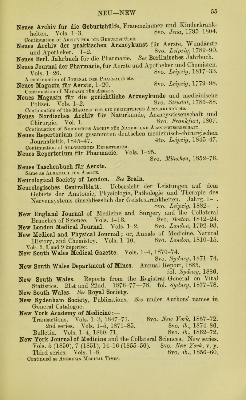 Neues Archiv fur die Geburtshiilfe, Frauen zimmer und Kinderkrank- heiten. Yols. 1-3. _ Bvo. Jena, 1795-1804. Continuation of Archiv fur die Geburtshulfe. Neues Archiv der praktischeu Arzneykunst fiir Aerzte, Wundarzte und Apotheker. 1-2. 8vo. Leipzig, 1789-90. Neues Berl. Jahrbuch fiir die Pharmacie. See Berlinisches Jahrbuch. Neues Journal der Pharmacie, fiir Aerzte und Apotheker und Chemisten. Yols. 1-26. 8vo. Leipzig, 1817-33. A continuation of Journal der Pharmacie etc. _ _ ^ Neues Magazin fur Aerzte, 1-20. 8vo. Leipzig, 1/ <9-98. Continuation of Magazin fur Aerzte. ..... Neues Magazin fiir die gerichtliche Arzneykunde und medizimscke Polizei. Yols. 1-2. 8vo. Steudal, 1786-88. Continuation of the Magazin fur die gerichtliche Arzneikunde etc. Neues Nordisches Archiv fiir Naturkunde, Arzneywissenschaft und Cbirurgie. Yol. 1. 8vo. Frankfurt, 1807. Continuation of Nordisches Archiv fur Natur- und Arzneywissenschaft. _ Neues Repertorium der gesammten cleutschen medicinisch-chirurgischen Journalistik, 1845-47. 4t-o. Leipzig, 1845-47. Continuation of Allgemeines Repertorium. Neues Repertorium fiir Pharmacie. Yols. 1-25. 8vo. Munchen, 1852-76. Neues Taschenbuch fiir Aerzte. Same as Almanacii fur Aerzte. Neurological Society of London. See Brain. Neurologisches Centralblatt. Uebersicht der Leistungen aul' dem Gebiete der Anatomie, Physiologie, Pathologie und Therapie des Nervensystems einschliesslich der Geisteskrankheiten. Jahrg. 1- . 8vo. Leipzig, 1882- . New England Journal of Medicine and Surgery and the Collateral Branches of Science. Yols. 1-13. 8vo. Boston, 1812-24. New London Medical Journal. Yols. 1-2. 8vo. London, 1 < 92-93. New Medical and Physical Journal; or, Annals of Medicine, Natural History, aucl Chemistry. Yols. 1-10. 8vo. London, 1810-15. Yols. 3, 8, and 9 imperfect. New South Wales Medical Gazette. Vols. 1-4, 1870-74. 8vo. Sydney, 1871-74. New South Wales Department of Mines. Annual Report, 1885. fol. Sydney, 1886. New South Wales. Reports from the Registrar-General on Vital Statistics. 21st and 22ud. 1876-77—78. fol. Sydney, 1877-78. New South Wales. See Royal Society. New Sydenham Society, Publications. See under Authors’ names in General Catalogue. New York Academy of Medicine:— Transactions. Yols. 1-3, 1847-71. 8vo. New York, 1857-72. 2nd series. Yols. 1-5, 1871-85. 8vo. ib., 1874-86. Bulletin. Yols. 1-4, 1860-71. 8vo. ib., 1862-72. New York Journal of Medicine and the Collateral Sciences. New series. Vols. 5 (1850), 7 (1851), 14-16 (1855-56). 8vo. New York, v. y. Third series. Yols. 1-8. 8vo. ib., 1856-60. Continued as American Medical Times.