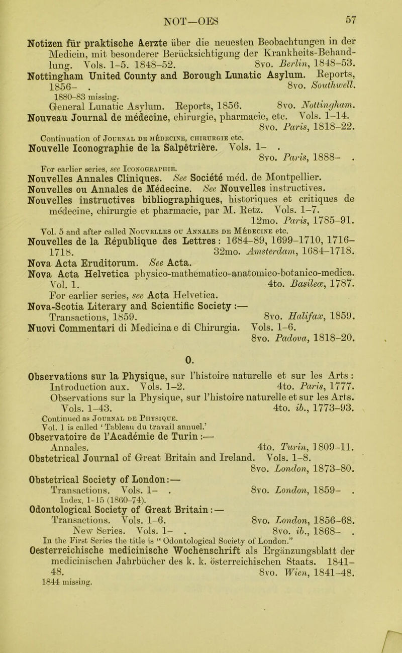 Notizen fur praktische Aerzte fiber die ueuesten Beobachtungen in der Medicin, mit besonderer Berficksichtigung der Krankheits-Behand- lung. Vols. 1-5. 1848-52. 8vo. Berlin, 1848-53. Nottingham United County and Borough Lunatic Asylum. Reports, 1856- . 8vo. Southwell. 1880-83 missing. General Lunatic Asylum. Reports, 1856. 8vo. Nottingham. Nouveau Journal de medecine, chirurgie, pharmacie, etc. Yols. 1-14. 8vo. Paris, 1818-22. Continuation of Journal de medecine, chirurgie etc. Nouvelle Iconographie de la Salpetriere. Vols. 1- . 8vo. Paris, 1888- For earlier series, sec Iconographie. Nouvelles Annales Cliniques. See Societe med. de Montpellier. Nouvelles ou Annales de Medecine. See Nouvelles instructives. Nouvelles instructives bibliographiques, bistoriques et critiques de medecine, chirurgie et pharmacie, par M. Retz. Yols. 1-7. 12mo. Paris, 1785-91. Vol. 5 and after called Nouvelles ou Annales de Medecine etc. Nouvelles de la Republique des Lettres: 1684-89, 1699-1710, 1716- 1718. 32mo. Amsterdam, 1684—1718. Nova Acta Eruditorum. See Acta. Nova Acta Helvetica physico-mathematico-anatoinico-botanico-medica. Vol. 1. 4to. Basilece, 1787. For earlier series, see Acta Helvetica. Nova-Scotia Literary and Scientific Society :— Transactions, 1859. 8vo. Halifax, 1859. Nuovi Commentari di Medieina e di Chirurgia. Yols. 1-6. 8vo. Padova, 1818-20. 0. Observations sur la Physique, sur l’histoire naturelle et sur les Arts : Introduction aux. Yols. 1-2. 4to. Paris, 1777. Observations sur la Physique, sur l’histoire naturelle et sur les Arts. Yols. 1-43. 4to. ib., 1773-93. Continued as Journal de Physique. Vol. 1 is called ‘Tableau du travail annuel.’ Observatoire de l’Academie de Turin:— Annales. 4to. Turin, 1 809-11. Obstetrical Journal of Great Britain and Ireland. Yols. 1-8. 8vo. London, 1873-80. Obstetrical Society of London:— Transactions. Vols. 1- . 8vo. London, 1859- . Index, 1-15 (18G0-74). Odontological Society of Great Britain: — Transactions. Yols. 1-6. 8vo. London, 1856-68. New Series. Vols. 1- . 8vo. ib., 1868- Iu the First Series the title is “ Odontological Society of London.” Oesterreichische medicinische Wochenschrift als Erganzungsblatt der medicinischen Jabrbiicher des k. k. dsterreichischen Staats. 1841- 48. 8vo. Wien, 1841-48. 1844 missing.