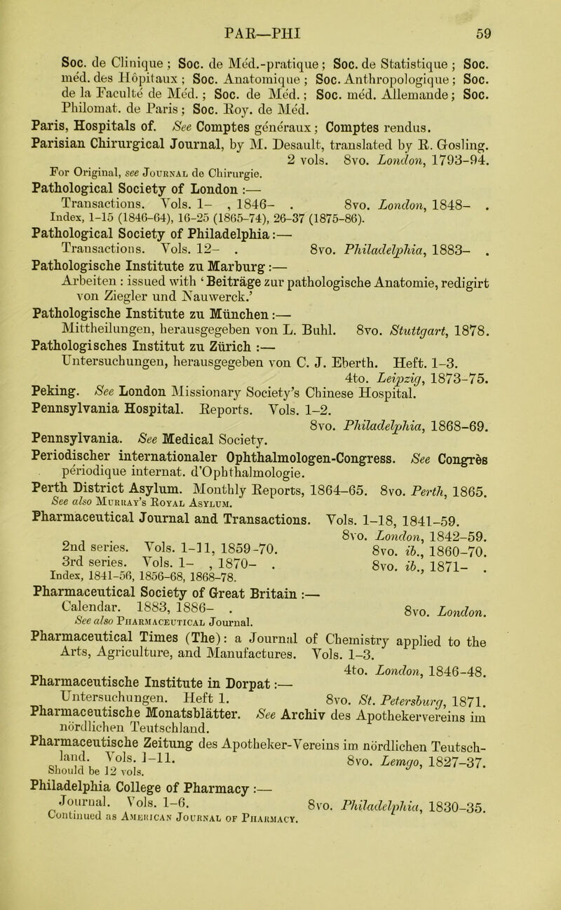 Soc. de Clinique ; Soc. de Med.-pratique ; Soc. de Statistique ; Soc. med. des Hopitaux; Soc. Anatomique ; Soc. Anthropologique; Soc. de la Faculte de Med.; Soc. de Med.; Soc. med. Allemande; Soc. Philomat. de Paris; Soc. Roy. de Med. Paris, Hospitals of. See Comptes generaux; Comptes rendus. Parisian Chirurgical Journal, by M. Desault, translated by R. Gosling. 2 vols. 8vo. London, 1793-94. For Original, see Journal de Chirurgie. Pathological Society of London :— Transactions. Yols. 1- , 1846- . 8vo. London, 1848- . Index, 1-15 (1846-64), 16-25 (1865-74), 26-37 (1875-86). Pathological Society of Philadelphia:— Transactions. Yols. 12- . 8vo. Philadelphia, 1883- . Pathologische Institute zu Marburg :— Arbeiten : issued with ‘ Beitrage zur pathologische Anatomie, redigirt von Ziegler und Nauwerck.’ Pathologische Institute zu Miinchen:— Mittheilungen, herausgegeben von L. Buhl. 8vo. Stuttgart, 1878. Pathologisches Institut zu Zurich :— Untersuchungen, herausgegeben von C. J. Eberth. Heft. 1-3. 4to. Leipzig, 1873-75. Peking. See London Missionary Society’s Chinese Hospital. Pennsylvania Hospital. Reports. Yols. 1-2. 8vo. Philadelphia, 1868-69. Pennsylvania. See Medical Society. Periodischer internationaler Ophthalmologen-Congress. See Congres periodique internat. d’Ophthalmologie. Perth District Asylum. Monthly Reports, 1864-65. 8vo. Perth, 1865. See also Murray’s Koyal Asylum. Pharmaceutical Journal and Transactions. Yols. 1-18, 1841-59. 8vo. London, 1842-59. 8vo. ib., 1860-70. 8vo. ib., 1871- . 2nd series. Yols. 1-11, 1859-70. 3rd series. Yols. 1- , 1870- . Index, 1841-56, 1856-68, 1868-78. Pharmaceutical Society of Great Britain :— Calendar. 1883, 1886- . See also Pharmaceutical Journal. Pharmaceutical Times (The): a Journal of Chemistry applied to the Arts, Agriculture, and Manufactures. Yols. 1-3. 8vo. London. 4to. London, 1846-48. Pharmaceutische Institute in Dorpat:— Untersuchungen. Heft 1. 8vo. St. Petersburg, 1871. Phaimaceiitische Monatsblatter. See Archiv des Apothekervereins iin nordlichen Teutschland. Pharmaceutische Zeitung des Apotheker-Vereins im nordlichen Teutsch- 7ols- ]_U* 8vo. Lemgo, 1827-37. Should be 12 vols. Philadelphia College of Pharmacy :— Journal. Vols. 1-6. Continued as American Journal of Pharmacy. 8vo. Philadelphia, 1830-35.