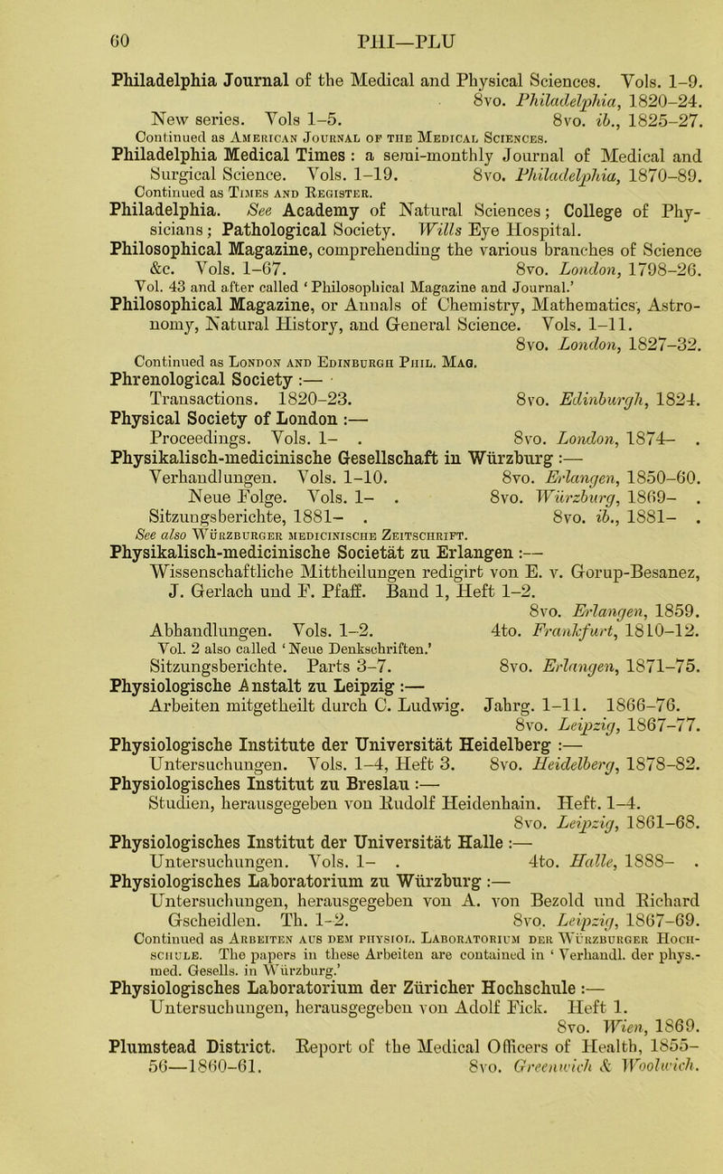 GO PHI—PLU Philadelphia Journal of the Medical and Physical Sciences. Yols. 1-9. 8vo. Philadelphia, 1820-24. New series. Yols 1-5. 8vo. ib., 1825-27. Continued as American Journal of the Medical Sciences. Philadelphia Medical Times : a serai-monthly Journal of Medical and Surgical Science. Yols. 1-19. 8vo. Philadelphia, 1870-89. Continued as Times and Register. Philadelphia. See Academy of Natural Sciences; College of Phy- sicians ; Pathological Society. Wills Bye Hospital. Philosophical Magazine, comprehending the various branches of Science &c. Yols. 1-67. 8vo. London, 1798-26. Yol. 43 and after called ‘ Philosophical Magazine and Journal.’ Philosophical Magazine, or Annals of Chemistry, Mathematics, Astro- nomy, Natural History, and General Science. Vols. 1-11. 8vo. London, 1827-32. Continued as London and Edinburgh Phil. Mag. Phrenological Society :— Transactions. 1820-23. 8vo. Edinburgh, 1824. Physical Society of London :— Proceedings. Yols. 1- . 8vo. London, 1874- . Physikalisch-medicinische Gesellschaft in Wurzburg Yerhandl ungen. Yols. 1-10. 8vo. Erlangen, 1850-60. Neue Polge. Vols. 1- . 8vo. Wurzburg, 1869- . Sitzuugsberichte, 1881- . 8vo. ib., 1881- . See also Wurzburger medicinisciie Zeitsciirift. Physikalisch-medicinische Societat zu Erlangen :— Wissenschaftliche Mittheilungen redigirt von E. v. Gorup-Besanez, J. Gerlach und F. Pfaff. Band 1, Heft 1-2. 8vo. Erlangen, 1859. Abhaudlungen. Yols. 1-2. 4to. Frankfurt, 1810-12. Yol. 2 also called ‘Neue Denkschriften.’ Sitzungsberichte. Parts 3-7. 8vo. Erlangen, 1871-75. Physiologische A nstalt zu Leipzig :— Arbeiten mitgetheilt durch C. Ludwig. Jahrg. 1-11. 1866-76. 8vo. Leipzig, 1867-77. Physiologische Institute der Universitat Heidelberg Untersuchungen. Yols. 1-4, Heft 3. 8vo. Heidelberg, 1878-82. Physiologisches Institut zu Breslau :— Stuchen, herausgegeben von Budolf Heidenhain. Heft. 1-4. 8vo. Leipzig, 1861-68. Physiologisches Institut der Universitat Halle :— Untersuchungen. Yols. 1- . 4to. Halle, 1888- . Physiologisches Laboratorium zu Wurzburg :— Untersuchungen, herausgegeben von A. von Bezold und Bichard Gscheidlen. Th. 1-2. 8vo. Leipzig, 1867-69. Continued as Arbeiten aus dem piiysiol. Laboratorium der Wurzburger Hocii- schule. The papers in these Arbeiten are contained in ‘ Yerhandl. der phys.- roed. Gesells. in Wurzburg.’ Physiologisches Laboratorium der Ziiricher Hochschule :— Untersuchungen, herausgegeben von Adolf Fick. Heft 1. 8vo. Wien, 1869. Plumstead District. Beport of the Medical Officers of Health, 1855- 56—1860-61. 8vo. Greenwich & Woolwich.