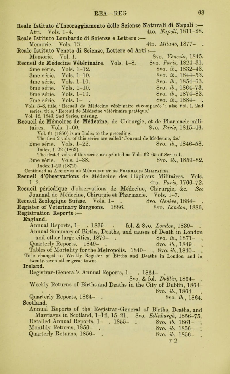 Reale Istituto d'lncoraggiamento delle Scienze Naturali di Napoli :— Atti. Yols. 1-4. 4to. Napoli, 1811-28. Reale Istituto Lombardo di Scienze e Lettere :— Memorie. Yols. 13- . 4to. Milano, 1877- Reale Istituto Veueto di Scienze, Lettere ed Arti Memorie. Yol. 1. Recueil de Medecine Veterinaire, Yols. 1-8. 8vo. Venezia, 1845. 8vo. Paris, 1824-31. 2tne serie. Vols. 1-12. 8vo. ib., 1832-43. 3me serie. Yols. 1-10. 8vo. ib., 1844-53. 4me serie. Yols. 1-10. 8vo. ib., 1854-63. 5me serie. Yols. 1-10. 8vo, ib., 1S64-73. 6me serie. Yols. 1-10. 8vo. ib., 1874—83. 7me serie. Yols. 1- . 8vo. ib., 1884- . Vols. 3-8, title, ‘ Recueil de Medecine v6terinaire etcompar6e ’ ; also Yol. 1, 2nd series, title, ‘ Roceuil de Medecine veterinaire pratique.’ Vol. 12, 1843, 2nd Series, missing. Recueil de Memoires de Medecine, de Chirurgie, et de Pharmacie mili- taires. Yols. 1-60. 8vo. Paris, 1815-46. Vol. 61 (1850) is an Index to the preceding. The first 2 yols. of this series are called ‘ J ournal de Medecine, &c.’ 2me serie. Yols. 1-22. 8vo. ib., 1846-58. Index, 1-22 (1863). The first 4 vols. of this series are printed as Vols. 62-65 of Series 1. 3me serie. Vols. 1-38. 8vo. ib., 1859-82. Index 1-20 (1872). Continued as Archives de Medecine et de Piiarmacie Militaires. Recueil d’Observations de Medecine des Hopitaux Militaires. Vols. 1-2. 4to. Paris, 1766-72. Recueil periodique d’observations de Medecine, Chirurgie, &c. See Journal de Medecine, Chirurgie et Pharmacie. Vols. 1-7. Recueil Zoologique Suisse. Vols. 1- . 8vo. Genbve, 1884- . Register of Veterinary Surgeons. 1886. 8vo. London, 1886. Registration Reports:— England. Annual Reports, 1- . 1839- . fol. & 8vo. London, 1839- . Annual Summary of Births, Deaths, and causes of Death in London and other large cities, 1870- . 8vo. ib., 1871- . Quarterly Reports. 1849- . 8vo. ib., 1849- . Tables of Mortality for the Metropolis. 1840- . 8vo. ib., 1840- . Title changed to Weekly Register of Births and Deaths in London and in twenty-seven other great towns. Ireland. Registrar-General’s Annual Reports, 1- . 1864- . 8vo. & fol. Dublin, 1864- Weekly Returns of Births and Deaths in the City of Dublin, 1864- 8vo. ib., 1864- . Quarterly Reports, 1864- . 8vo. ib., 1864. Scotland. Annual Reports of the Registrar-General of Births, Deaths, and Marriages in Scotland, 1-12, 15-21. 8vo. Edinburgh, 1856-75. Detailed Annual Reports, 1- . 1855- . 8vo. ib. 1861- . Monthly Returns, 1856- . 8vo. ib. 1856- Quarterly Returns, 1856- . 8vo. ib. 1856- , f 2