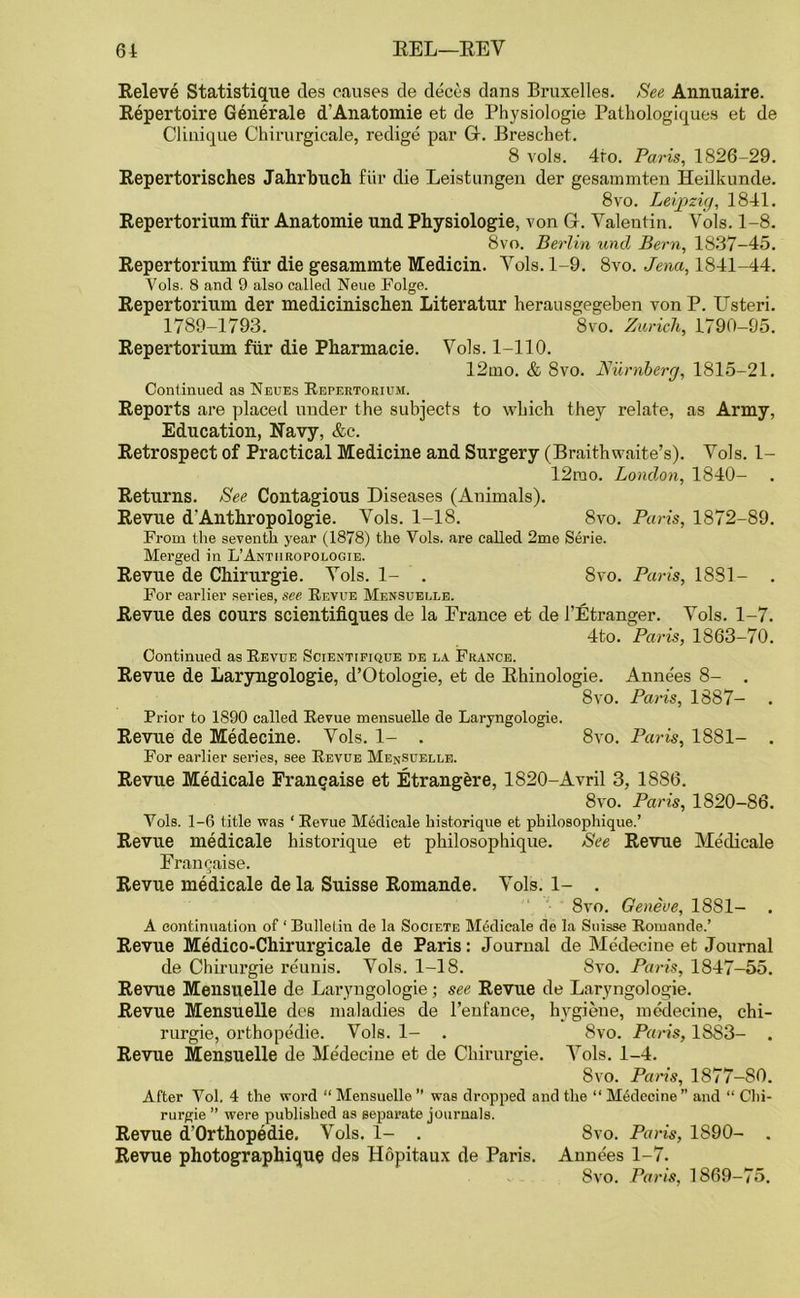 Releve Statistique des causes de deces dans Bruxelles. See Annuaire. Repertoire Generate d’Anatoxnie et de Physiologie Patliologiques et de Clinique Chirurgicale, redige par G. Breschet. 8 vols. 4to. Paris, 1826-29. Repertorisches Jahrbuch fur die Leist ungen der gesammten Heilkunde. 8vo. Leipzig, 1841. Repertorium fiir Anatomie und Physiologie, von G. Valentin. Vols. 1-8. 8vo. Berlin und Bern, 1837-45. Repertorium fiir die gesammte Medicin. Vols. 1-9. 8vo. Jena, 1841-44. Vols. 8 and 9 also called Neue Folge. Repertorium der medicinischen Literatur herausgegeben von P. Usteri. 1789-1793. 8vo. Zurich, 1790-95. Repertorium fiir die Pharmacie. Vols. 1-110. 12mo. & 8vo. Numberg, 1815-21. Continued as Neues Repertorium. Reports are placed under the subjects to which they relate, as Army, Education, Navy, &c. Retrospect of Practical Medicine and Surgery (Braithwaite’s). Vols. 1- 12mo. London, 1840- Returns. See Contagious Diseases (Auimals). Revue d'Anthropologie. Vols. 1-18. 8vo. Paris, 1872-89. From the seventh year (1878) the Vols. are called 2me Serie. Merged in L’Anturopologie. Revue de Chirurgie. Vols. 1- . 8vo. Paris, 1881- . For earlier series, see Revue Mensuelle. Revue des cours scientifiques de la France et de 1’Etranger. Vols. 1-7. 4to. Paris, 1863-70. Continued as Revue Scientifique de la France. Revue de Laryngologie, d’Otologie, et de Rhinologie. Anne'es 8- . 8vo. Paris, 1887- . Prior to 1S90 called Revue mensuelle de Laryngologie. Revue de Medecine. Vols. 1- . 8vo. Paris, 1881- . For earlier series, see Revue Mensuelle. Revue Medicale Franqaise et Etrangere, 1820-Avril 3, 1886. 8vo. Paris, 1820-86. Vols. 1-6 title was ‘ Revue Medicale historique et philosophique.’ Revue medicale historique et philosophique. See Revue Medicale Franeaise. Revue medicale de la Suisse Romande. Vols. 1- . 8vo. Geneve, 1881- . A continuation of ‘ Bulletin de la Societe Medicale de la Suisse Romande.’ Revue Medico-Chirurgicale de Paris: Journal de Medecine et Journal de Chirurgie reunis. Vols. 1-18. 8vo. Paris, 1847-55. Revue Mensuelle de Laryngologie; see Revue de Laryngologie. Revue Mensuelle des maladies de l’eufance, hygiene, medecine, chi- rurgie, orthopedie. Vols. 1- . 8vo. Paris, 1883- . Revue Mensuelle de Medecine et de Chirurgie. Vols. 1-4. 8vo. Pans, 1877-80. After Vol. 4 the word “ Mensuelle ” was dropped and the “ Medecine” and “ Chi- rurgie ” were published as separate journals. Revue d’Orthopedie. Vols. 1- . 8vo. Paris, 1S90- . Revue photographique des Hopitaux de Paris. Annees 1-7. 8vo. Paris, 1869-75.
