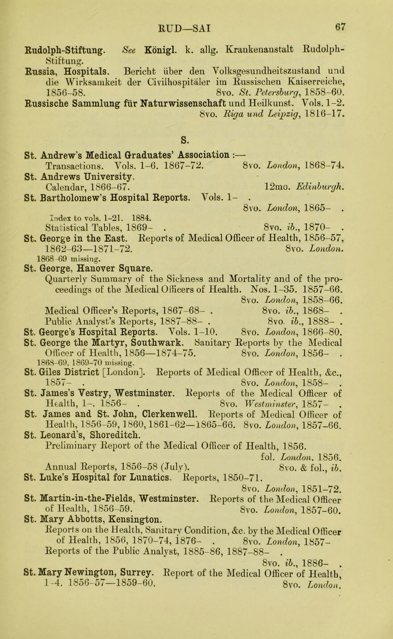 Rudolph-Stiftung. See Konigl. k. allg. Krankenaustalt Rudolph- Stiftung. Russia, Hospitals. Bericht iiber den Volksgesundheitszustand und die Wirksamkeit der Civilhospitaler iin Russischen Kaiserreiche, 1856-58. 8vo. St. Petersburg, 1858-60. Russische Sammlung fur Naturwissenschaft und Heilkunst. Vols. 1-2. 8vo. Riga und Leipzig, 1816-17. S. St. Andrew's Medical Graduates’ Association :— Transactions. Vols. 1-6. 1867-72. 8vo. London, 1868-74. St. Andrews University. Calendar, 1866-67. 12mo. Edinburgh. St. Bartholomew's Hospital Reports. Vols. 1- . 8vo. London, 1865- . Index to vols. 1-21. 1884. Statistical Tables, 1869- . 8vo. ib., 1870- . St. George in the East. Reports of Medical Officer of Health, 1856-57, 1862-63—1871-72. 8vo. London. 1868 -69 missing. St. George, Hanover Square. Quarterly Summary of the Sickness and Mortality and of the pro- ceedings of the Medical Officers of Health. Nos. 1-35. 1857-66. 8vo. London, 1858-66. Medical Officer’s Reports, 1867-68- . 8vo. ib., 1868- . Public Analyst’s Reports, 1887-88- . 8vo. ib., 1888- . St. George's Hospital Reports. Yols. 1-10. 8vo. London, 1866-80. St. George the Martyr, Southwark. Sanitary Reports by the Medical Officer of Health, 1856—1874-75. 8vo. London, 1856- 1868-69, 1869-70 missing. St. Giles District [London]. Reports of Medical Officer of Health, &c., 1857- . 8vo. London, 1858- St. James's Vestry, Westminster. Reports of the Medical Officer of Health, 1-. 1856- . 8vo. Westminster, 1857- St. James and St. John, Clerkenwell. Reports of Medical Officer of Health, 1856-59,1860,1861-62—1865-66. 8vo. London, 1857—66. St. Leonard's, Shoreditch. Preliminary Report of the Medical Officer of Health, 1856. fol. London, 1856. Annual Reports, 1856-58 (July). 8vo. & fol., ib. St. Luke's Hospital for Lunatics, Reports, 1850-71. 8vo. London, 1851-72. St. Martin-in-the-Fields, Westminster. Reports of the Medical Officer of Health, 1856-59. 8vo. London, 1857-60. St. Mary Abbotts, Kensington. Reports on the Health, Sanitary Condition, &c. by the Medical Officer of Health, 1856, 1870-74, i876- . 8vo. London, 1857- Reports of the Public Analyst, 1885-86, 1887-88- . 8vo. ib., 1886- . St. Mary Newington, Surrey. Report of the Medical Officer of Health, 1-4. 1856-57—18o9-60. 8vo. London.