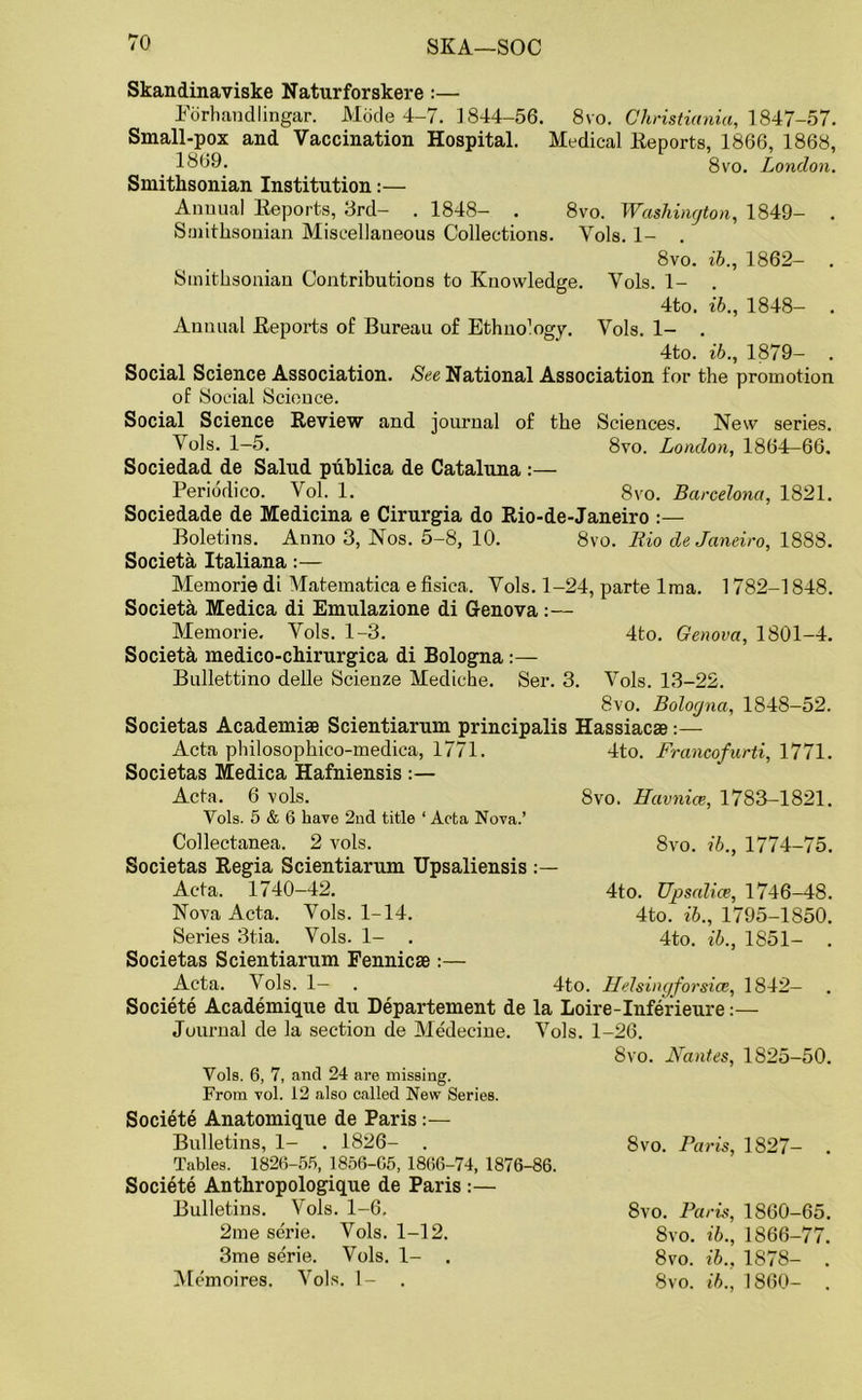 SKA—SOC Skandinaviske Naturforskere :— Forhandlingar. Mode 4-7. 1844-56. 8vo. Christiania, 1847-57. Small-pox and Vaccination Hospital. Medical Reports, 1866, 1868, 1869. 8vo. London. Smithsonian Institution:— Annual Reports, 3rd— . 1848— . 8vo. Washington, 1849— Smithsonian Miscellaneous Collections. Vols. 1- . 8vo. ib., 1862- . Smithsonian Contributions to Knowledge. Vols. 1- . 4to. ib., 1848- . Annual Reports of Bureau of Ethno’ogy. Vols. 1- . 4to. ib., 1879- . Social Science Association. See National Association for the promotion of Social Science. Social Science Review and journal of the Sciences. New series. Vols. 1—5. 8vo. London, 1864-66. Sociedad de Salud publica de Cataluna :— Periodico. Vol. 1. 8vo. Barcelona, 1821. Sociedade de Medicina e Cirurgia do Rio-de-Janeiro :— Boletins. Anno 3, Nos. 5-8, 10. 8vo. Rio de Janeiro, 1888. Societa Italiana:— Memorie di Matematica e fisica. Vols. 1-24, parte lma. 1782-1848. Societa Medica di Emulazione di Genova :— Memorie. Vols. 1-3. 4to. Genova, 1801-4. Societa medico-chirurgica di Bologna Bullettino delle Scienze Mediche. Ser. 3. Vols. 13-22. 8vo. Bologna, 1848-52. Societas Academiae Scientiarum principalis Hassiacae:— Acta philosophico-medica, 1771. 4to. Francofurti, 1771. Societas Medica Hafniensis :— Acta. 6 vols. 8vo. Havnice, 1783-1821. Vols. 5 & 6 have 2nd title ‘ Acta Nova.’ 8vo. ib., 1774-75. Collectanea. 2 vols. Societas Regia Scientiarum Upsaliensis Acta. 1740-42. Nova Acta. Vols. 1-14. Series 3tia. Vols. 1- . Societas Scientiarum Fennicae :— Acta. Vols. 1— . 4to. Helsingfor sice, 1842 Societe Academique du Departement de la Loire-Inferieure:— Journal de la section de Medecine. Vols. 1-26. 4to. Upsalice, 1746-48. 4to. ib., 1795-1850. 4to. ib., 1851- . 8vo. Nantes, 1825-50. Vols. 6, 7, and 24 are missing. From vol. 12 also called New Series. Societe Anatomique de Paris:— Bulletins, 1- . 1826- . Tables. 1826-55, 1856-65, 1866-74, 1876-86. Societe Anthropologique de Paris :— Bulletins. Vols. 1-6. 2me serie. Vols. 1-12. 3me serie. Vols. 1- . 8vo. Paris, 1827- . 8vo. Paris, 1860-65. 8vo. ib., 1866-77. 8vo. ib., 1878- .