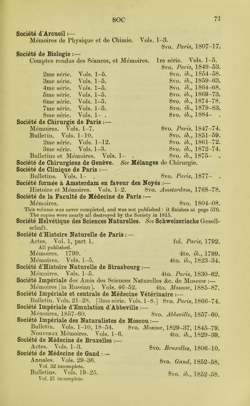 Societe d'Arcueil:— Memoires de Physique et de Chimie. Yols. 1-3. 8vo. Societe de Biologie :— Comptes rendus des Seances, et Memoires. Paris, 1807-17. Ire serie. Yols. 1-5. 8vo. Paris, 1849-53. 8vo. ib., 1854-58. ib., 1859-63. ib., 1864-68. ib., 1869-73. ib., 1874-78. ib., 1879-83. ib., 1884- . 8 vo. 8vo. 8vo. 8vo. 8vo. 8vo. 8vo. Paris. 1847-74. 8vo. ib., 1851-59. ib., 1861-72. ib., 1872-74. ib., 1875- . 8vo. 8vo. 8vo. See Melanges de Chirurgie. 2me serie. Vols. 1-5. 3me serie. Yols. 1-5. 4me serie. Vols. 1-5. 5me serie. Vols. 1-5. 6me serie. Vols. 1-5. 7me serie. Vols. 1-5. 8me serie. Yols. 1- . Societe de Chirurgie de Paris :— Memoires. Yols. 1-7. Bulletin. Yols. 1-10. 2me serie. Vols. 1-12. 3me serie. Vols. 1-3. Bulletins et Memoires. Vols. 1- Societe de Chirurgiens de Geneve. Societe de Clinique de Paris :— Bulletins. Vols. 1- . 8vo. Paris, 1877- Societe formee a Amsterdam, en faveur des Noyes :— Histoire et Memoires. Vols. 1-2. 8vo. Amsterdam, 1768-78. Societe de la Faculte de Medecine de Paris:— Memoires. 8vo. 1804-08. This volume was never completed, and was not published : it finishes at page 576. The copies were nearly all destroyed by the Society in 1815. Societe Helvetique des Sciences Naturelles. See Schweizerische Gesell- schaft. Societe d'Histoire Naturelle de Paris:— Actes. Vol. 1, part l. fol. Paris, 1792. All published. Memoires. 1799. 4to. ib., 1799. Memoires. Vols. 1-5. 4to. ib., 1823-34. Societe d'Histoire Naturelle de Strasbourg:— Memoires. Vols. 1-5. 4to. Paris, 1830-62. Societe Imperiale des Amis des Sciences Naturelles &c. de Moscow:— Memoires [in Russian]. Vols. 46-52. 4to. Moscow, 1885-87. Societe Imperiale et centrale de Medecine Veterinaire :— Bulletin. Vols. 21-28. [3me serie. Vols. 1-8.] 8vo. Paris, 1866-74. Societe Imperiale d’Emulation d'Abbeville :— t Memoires, 1857-60. 8vo. Abbeville, 1857-60. Societe Imperiale des Naturalistes de Moscou:— Bulletin. Vols. 1-10, 18-54. 8vo. Moscow, 1829-37, 1845-79. _ Nouveaux Memoires. Vols. 1-6. 4to. ib., 1829-39. Societe de Medecine de Bruxelles :— Actes. Vols. 1-3. 8V0. Bruxelles, 1806-10. Societe de Medecine de Gand : — Annales. Vols. 29-36. 8vo. Gand, 1852-58. Vol. 32 incomplete. Bulletins. Vols. 19-25. 8vo. ib., 1852-58. Vol. 21 incomplete.