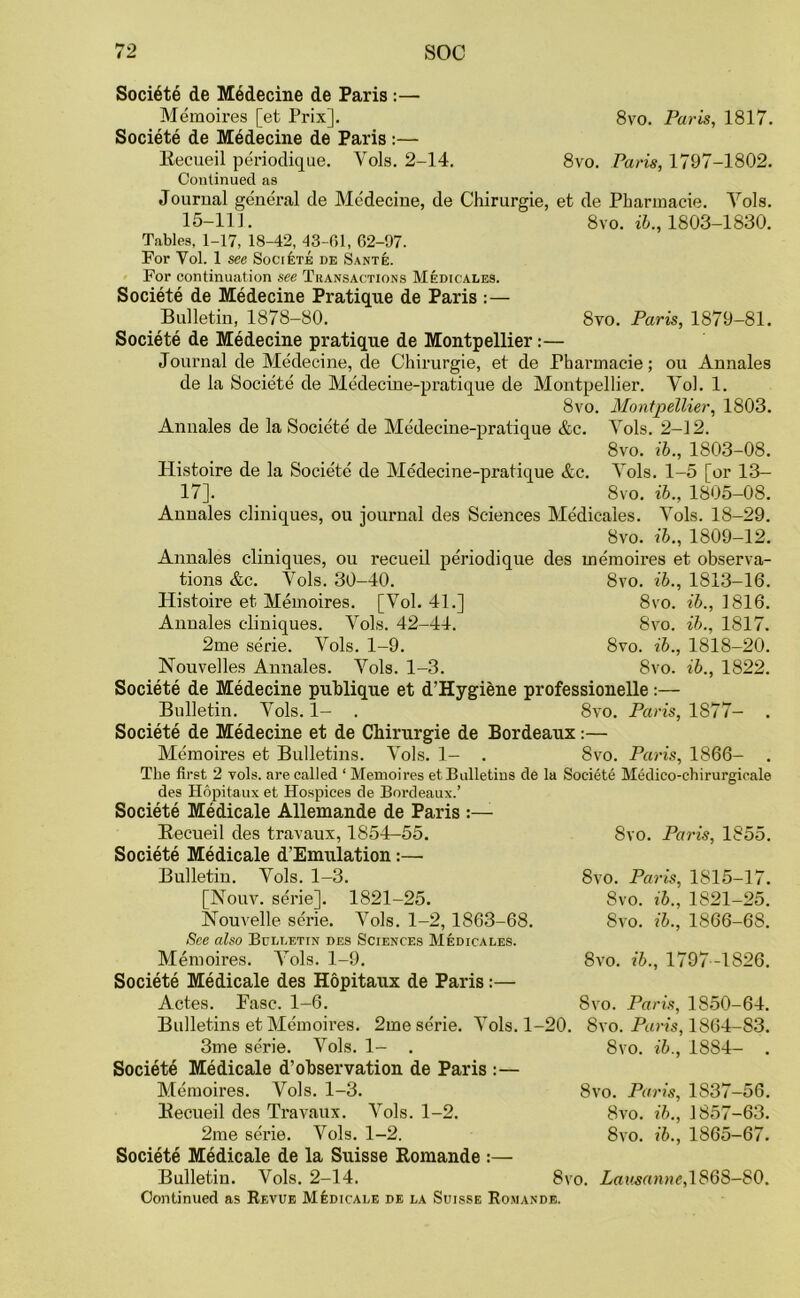 Societe de Medecine de Paris :— Memoires [et Prix]. Societe de M6decine de Paris :— llecueil periodique. Yols. 2-14. Continued as Journal general de Medecine, de Chirurgie, et de Pharmacie 8vo. Paris, 1817. 8vo. Paris, 1797-1802. Yols. 8vo. ib„ 1803-1830. 8vo. Paris, 1879-81. 15-111. Tables, 1-17, 18-42, 43-61, 62-97. For Yol. 1 see Societe de Sante. For continuation see Thansactions Medicales. Societe de Medecine Pratique de Paris :— Bulletin, 1878-80. Societe de Medecine pratique de Montpellier:— Journal de Medecine, de Chirurgie, et de Pharmacie; ou Annales de la Societe de Medecine-pratique de Montpellier. Vol. 1. 8vo. Montpellier, 1803. Annales de la Societe de Medecine-pratique &c. Yols. 2-12. 8vo. ib., 1803-08. Histoire de la Societe de Medecine-pratique &c. Yols. 1-5 [or 13— 17]. 8vo. ib., 1805-08. Annales cliniques, ou journal des Sciences Medicales. Yols. 18-29. 8vo. ib., 1809-12. Annales cliniques, ou recueil periodique des memoires et observa- tions &c. Yols. 30-40. 8vo. ib., 1813-16. Histoire et Memoires. [Vol. 41.] 8vo. 76., 1816. Annales cliniques. Yols. 42-44. 8vo. ib., 1817. 2me serie. Yols. 1-9. 8vo. ib.. Nouvelles Annales. Yols. 1-3. 8vo. Societe de Medecine puhlique et d'Hygiene professionelle:— Bulletin. Yols. 1- . 8vo. Paris, 1877- . Societe de Medecine et de Chirurgie de Bordeaux:— Memoires et Bulletins. Yols. 1- . 8vo. Paris, 1866- . The first 2 vols. are called ‘ Memoires et Bulletins de la Societe Medico-chirurgioale des Hopitaux et Hospices de Bordeaux.’ Societe Medicate Allemande de Paris :— Recueil des travaux, 1854-55. Societe Medicate d’Emulation:— Bulletin. Yols. 1-3. [Nouv. serie]. 1821-25. Nouvelle serie. Yols. 1-2, 1863-68. See also Bulletin des Sciences Medicales. Memoires. Yols. 1-9. Societe Medicale des Hopitaux de Paris:— Actes. Pasc. 1-6. Bulletins et Memoires. 2me serie. Yols. 1-20. 1818-20. ib., 1822. 8vo. Paris, 1855. 8vo. Paris, 1S15-17. 8vo. ib., 1821-25. Svo. ib., 1866-68. 8vo. ib., 1797 -1826. 8vo. Paris, 1850-64. Svo. Paris, 1864-83. 3me serie. Yols. 1- . Societe Medicale d’ohservation de Paris :— Memoires. Vols. 1-3. Recueil des Travaux. Yols. 1-2. Societe Medicale de la Suisse Romande :— Bulletin. Vols. 2-14. Svo. Lausanne,1868-80. Continued as Revue Medicale de la Suisse Romande. 8vo. ib., 1884- . 8vo. Paris, 1S37-56. Svo. ib., 1857-63.