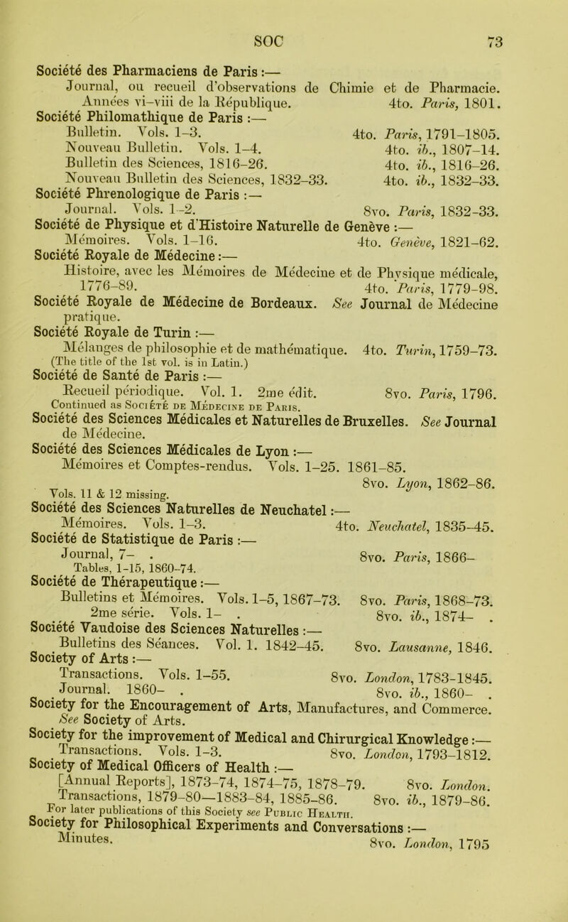 4to. et de Pharmacie. 4to. Paris, 1801. Paris, 1791-1805. 4to. ib., 1807-14. 4to. ib., 1816-26. 4to. ib., 1832-33. 8vo. Paris, 1832-33. de Medecine et de Physique medic-ale, 4to. Paris, 1779-98. Journal de Medecine 4to. Turin, 1759-73. 8vo. Paris, 1796. See Journal Societe des Pharmaciens de Paris :— Journal, ou recueil d’observations de Chirnie Annees vi-viii de la Republique. Societe Philomathique de Paris :— Bulletin. Yols. 1-3. Nouveau Bulletin. Yols. 1-4. Bulletin des Sciences, 1816-26. Nouveau Bulletin des Sciences, 1832-33. Societe Phrenologique de Paris Journal. Yols. 1-2. Societe de Physique et d'Histoire Naturelle de Geneve Memoires. Vols. 1-16. 4to. Geneve, 1821-62. Societe Royale de Medecine:— Ilistoire, avec les Memoires 1776-89. Societe Royale de Medecine de Bordeaux. See pratique. Societe Royale de Turin :— Melanges de philosophic et de niathematique. (The title of the 1st vol. is in Latin.) Societe de Sante de Paris :— Recueil periodique. Yol. 1. 2me edit. Continued as Societe de Medecine de Paris. Societe des Sciences Medicales et Naturelles de Bruxelles de Medecine. Societe des Sciences Medicales de Lyon:— Memoires et Comptes-rendus. Yols. 1-25. 1861-85. 8vo. Lyon, 1862-86 Yols. 11 & 12 missing. Societe des Sciences Naturelles de Neuchatel:— Memoires. Yols. 1-3. 4to. Neuchatel, 1835-45, Societe de Statistique de Paris :— Journal, 7— . Tables, 1-15, 1860-74. Societe de Therapeutique:— Bulletins et Memoires. Vols. 1-5,1867-73 2me serie. Yols. 1- . Societe Vaudoise des Sciences Naturelles :— Bulletins des Seances. Yol. 1. 1842-45. Society of Arts :— Transactions. Yols. 1-55. Journal. 1860- . Society for the Encouragement of Arts, Manufactures, and Commerce. See Society of Arts. Society for the improvement of Medical and Chirurgical Knowledge:— _ Transactions. Vols. 1-3. 8vo. London, 1793-1812. Society of Medical Officers of Health [Annual Reports], 1873-74, 1874-75, 1878-79. 8vo. London. Transactions, 1879-80—1883-84, 1885-86. 8vo. ib., 1879-86. For later publications of this Society see Public Health. Society for Philosophical Experiments and Conversations :— Minutes- 8vo. London, 1795 8vo. Paris, 1866- 8vo. Paris, 1868-73. 8vo. ib., 1874— . 8vo. Lausanne, 1846. 8vo. London, 1783-1845.