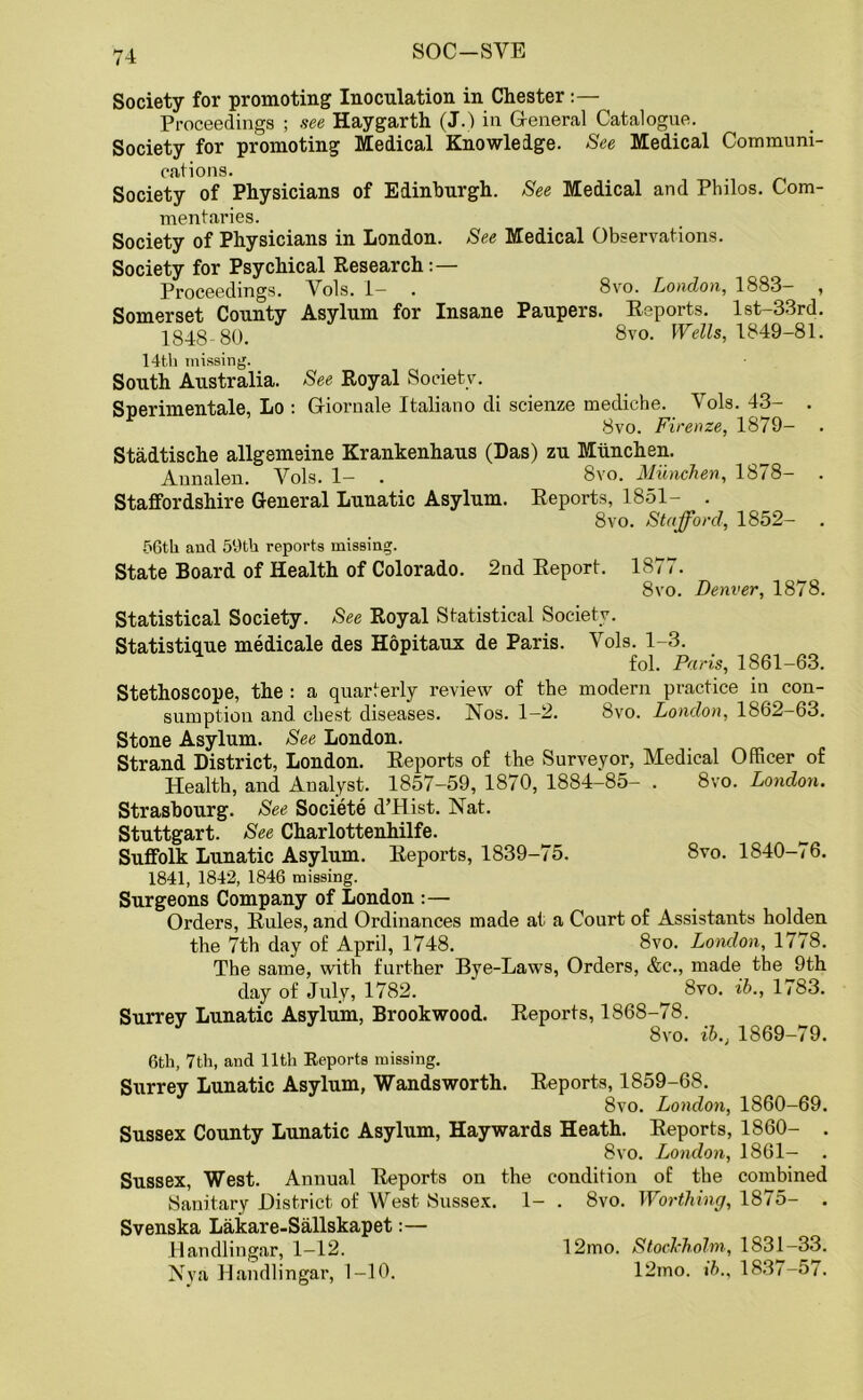 SOC-SYE Society for promoting Inoculation in Chester:— Proceedings ; see Haygarth (J.) in General Catalogue. Society for promoting Medical Knowledge. See Medical Communi- cations. # . Society of Physicians of Edinburgh. See Medical and Philos. Com- mentaries. Society of Physicians in London. See Medical Observations. Society for Psychical Research:— Proceedings. Vols. 1— . 8vo. London, 1883— , Somerset County Asylum for Insane Paupers. Reports. lst-33rd. 1848- 80. 8vo. Wells, 1849-81. 14th missing. South Australia. See Royal Society. Snerimentale, Lo : Gioruale Italiano di scienze mediche. Vols. 43- . 8vo. Firenze, 1879- Stadtische allgemeine Krankenhaus (Das) zu Miinchen. Annalen. Vols. 1- . 8vo. Miinchen, 1878- . Staffordshire General Lunatic Asylum. Reports, 1851- . 8vo. Stafford, 1852— 56th and 59th reports missing. State Board of Health of Colorado. 2nd Report. 1877. 8vo. Denver, 1878. Statistical Society. See Royal Statistical Society. Statistique medicale des Hopitaux de Paris. Vols. 1-3. fol. Paris, 1861-63. Stethoscope, the : a quarterly review of the modern practice in con- sumption and chest diseases. Nos. 1-2. 8vo. London, 1862-63. Stone Asylum. See London. Strand District, London. Reports of the Surveyor, Medical Officer of Health, and Analyst. 1857-59, 1870, 1884-85- . 8vo. London. Strasbourg. See Societe d’Hist. Nat. Stuttgart. See Charlottenhilfe. Suffolk Lunatic Asylum. Reports, 1839-75. 8vo. 1840-76. 1841, 1842, 1846 missing. Surgeons Company of London :— Orders, Rules, and Ordinances made at a Court of Assistants holden the 7th day of April, 1748. 8vo. London, 1778. The same, with further Bye-Laws, Orders, &c., made the 9th day of July, 1782. __ 8vo. ib., 1783. Surrey Lunatic Asylum, Brookwood. Reports, 1868-78. 8vo. ib., 1869-79. 6th, 7th, and 11th Reports missing. Surrey Lunatic Asylum, Wandsworth. Reports, 1859-68. 8vo. London, 1860-69. Sussex County Lunatic Asylum, Haywards Heath. Reports, 1860- . 8vo. London, 1861- . Sussex, West. Annual Reports on the condition of the combined Sanitary District of West Sussex. 1- . 8vo. Worthing, 1875- . Svenska Lakare-Sallskapet:— ilandlingar, 1—12. 12mo. Stockholm, 1S31-33. Nva Ilandlingar, 1-10. 12mo. ib., 183<-57.