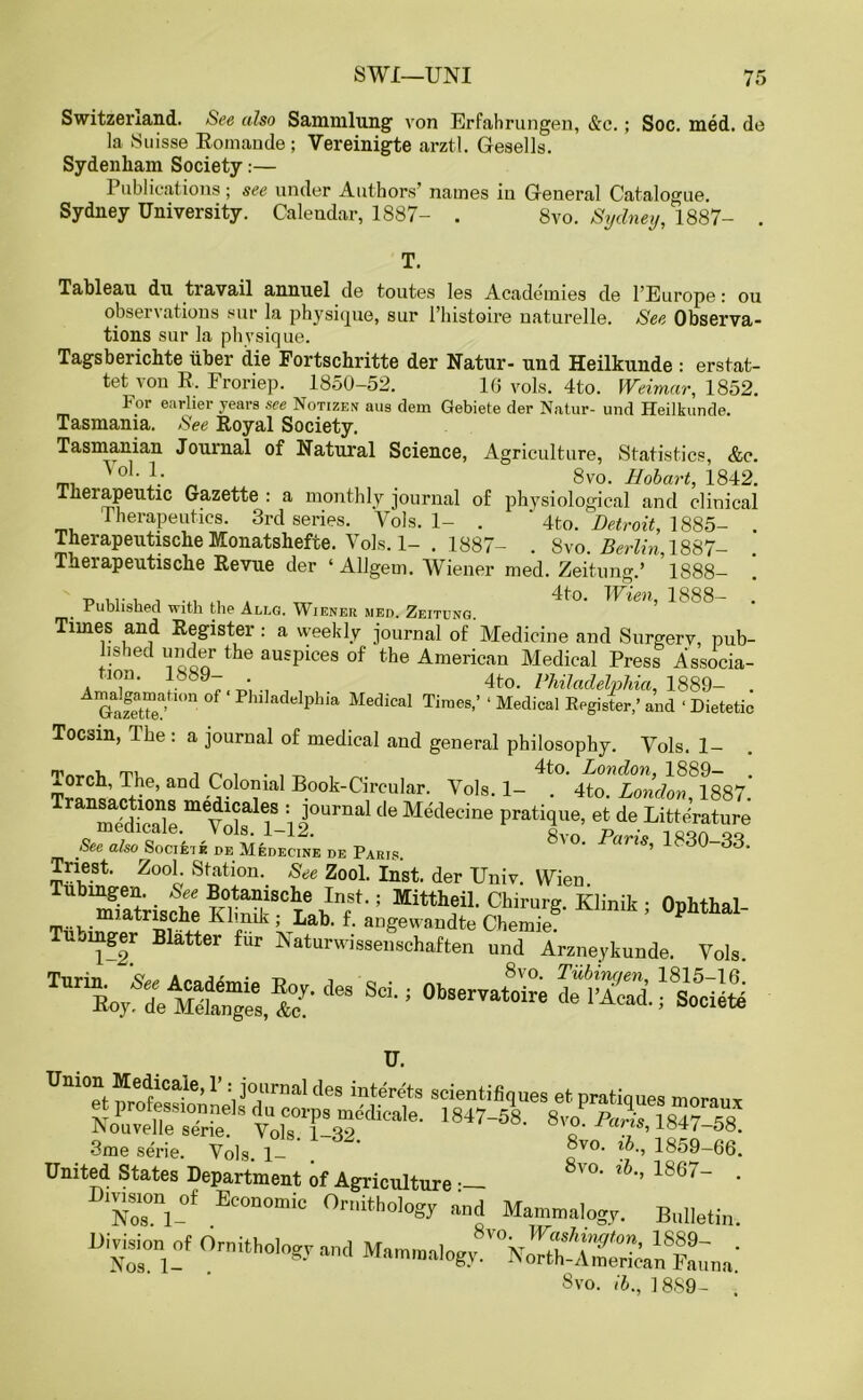 Switzerland. See also Sammlung von Erfahrungen, &c.; Soc. med. do la Suisse Romande; Vereinigte arztl. Gesells. Sydenliam Society:— Publications; see under Authors’ names iu General Catalogue. Sydney University. Calendar, 1887- . 8vo. Sydney, 1887- . Tableau du travail annuel de toutes les Academies de l’Europe: ou observations sur la physique, sur l’histoire naturelle. See Observa- tions sur la physique. Tagsberichte liber die Fortschritte der Natur- und Heilkunde : erstat- tet von R. Froriep. 1850-52. 16 vols. 4to. Weimar, 1852. For earlier years see Notizen aus dem Gebiete der Natur- und Heilkunde. Tasmania. See Royal Society. Tasmanian Journal of Natural Science, Agriculture, Statistics, &c. ™ . 8vo. Hobart, 1842. therapeutic Gazette : a monthly journal of physiological and clinical Therapeutics. 3rd series. Vols. 1- . ' 4to. Detroit, 1885- . Therapeutische Monatshefte. Vols. 1- . 1887- . 8vo. .RsrKn 1887- Therapeutische Revue der ‘Allgem. Wiener med. Zeitung.’ 1888- „ , ... . 4to. Wien, 1888- . Published with the Allg. Wieneu med. Zeitcng. Times and Register: a weekly journal of Medicine and Surgerv, pub- hs led under the auspices of the American Medical Press Associa- ion. ’ 9- • 4to. Philadelphia 1889- . SeZ; Pluladelphia Medical Tiraes ’ ‘ Medical Kegister,’ and «Dietetic Tocsin, The : a journal of medical and general philosophy. Vols. 1- Trans’ and .^?loi|lial Book-Circular. Vols. 1- . 4to. London^ 1887.’ Transitions medicales : journal de Medecine pratique, et de Litterature medicate. \ols. 1—12. 8vo Pariv 1880 88 See also Socieik de Medecine de Paris. ’ ’ Triest. Zool. Station. See Zool. Inst, der Univ. Wien Tubingen. See Botanische Inst.; Mittheil. Chirurg. Klinik • Onhthal imSd-! 0b~ 3me serie. Vols. 1- ®vo> 1859-66. United States Department of Agriculture •— 8'°' 1867_ * N8„ri-°f Ec0“0mic 0niithol°8y #»d Mammalogy. Bulletin. D,Vision of Ornithology and Mammalogy.'V^S-A^Sna'