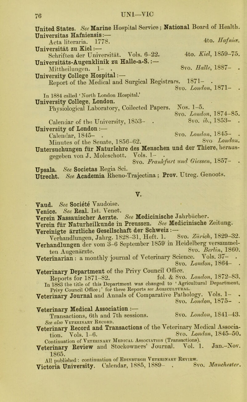 United States. See Marine Hospital Service; National Board of Health. Universitas Hafniensis:— Acta literaria. 1778. 4to. ffafmce. Universitat zn Kiel:— Schriften der Universitat. Vols. 6-22. 4to. Kiel, 1859-75. Universitats-Augenklinik zu Halle-a-S. Mittheilungen. 1— . 8vo. Halle, 188/ — University College Hospital:— lteport of the Medical and Surgical Registrars. 1871- . 8vo. London, 1871- In 1884 called ‘North London Hospital.’ University College, London. Physiological Laboratory, Collected Papers. Nos. 1-5. 8vo. London, 1874-85. Calendar of the University, 1853— . 8vo. ib., 1353- University of London:— Calendar, 1845- . 8vo. London, 1845- . Minutes of the Senate, 1856-62. 8vo London. Untersuchungen fur Naturlehre des Menschen und der Thiere, heraus- gegeben von J. Moleschott. Vols. 1— . ___ 8vo. Frankfurt und Giessen, 1857- Up sala. See Societas Regia Sci. Utrecht. See Academia Rheno-Trajectina ; Prov. Utreg. Genoots. V. Vaud. See Societe Vaudoise. Venice. See Real. 1st. Venet. Verein Nassauischer Aerzte. See Medicinische Jahrbiicher. Verein fiir Naturheilkunde in Preussen. See Medicinische Zeitung. Vereinigte arztliche Gesellschaft der Schweiz : Verhandlungen, Jahrg. 1828-31, Heft. 1. 3vo. Zurich, 1829—32. Verhandlungen der vorn 3-6 September 1859 in Heidelberg versammel- ten Augenarzte. _ _ 8vo. Berlin, I860. Veterinarian: a monthly iournal of Veterinary Science. A ols. -L — 8vo. London, 1864— Veterinary Department of the Privy Council Office. Reports for 1871-82. fol, & 8vo. London, 1872-83. In 1883 the title of this Department was changed to 1 Agricultural Department, Privy Council Office for these Reports see .Agricultural. ^ Veterinary Journal and Annals of Comparative Pathology. Vols. 1- . 8vo. London, 1875- Veterinary Medical Association :— Transactions, 6th and 7th sessions. 8vo. London, 1841-43. See also Veterinary Record. Veterinary Record and Transactions of the Veterinary Medical Associa- tion. Vols. 1—6. 8vo. London, 1845—50. Continuation of Veterinary Medical Association (Transactions). Veterinary Review and Stockowners’ Journal. Arol. 1. Jan.-Nov. 1865. All published : continuation of Edinburgh Veterinary Review. Victoria University. Calendar, 1885, 1889- . 8vo. Manchester.