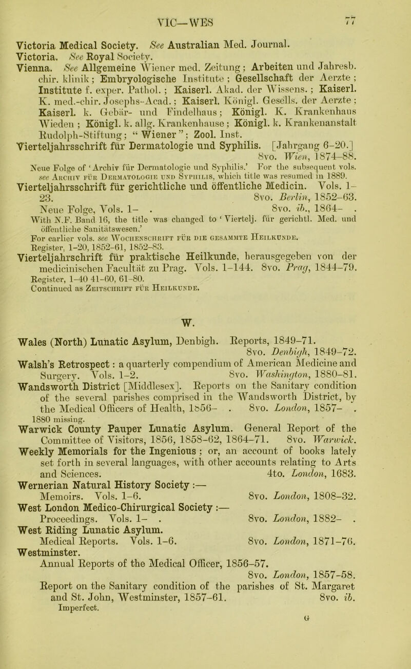 VIC—WES Victoria Medical Society. See Australian Med. Journal. Victoria. See Royal Society. Vienna. See Allgemeine Wiener med. Zeitung; Arbeiten und Jahresb. chir. klinik; Embryologisclie Institute; Gesellschaft der Aerzte; Institute f. exper. Pathol. ; Kaiserl. Akad. der Wissens.; Kaiserl. K. med.-chir. Josephs-Acad.; Kaiserl. Konigl. Gesells. der Aerzte; Kaiserl. k. Gebiir- und Findelhaus; Konigl. K. Krankenhans Wiedeu ; Konigl. k. allg. Ivrankenhause : Konigl. k. Krankenanstalt Rudolph-Stiftung; “Wiener”; Zool. Inst. Vierteljahrsschrift fiir Dermatologie und Syphilis. [Jahrgang 6-20.] 8vo. Wien, 1874-88. Xcue Folge of ‘ Arckiy fiir Dermatologie und Syphilis.’ For the subsequent vols. see Arciiiv pur Dermatologie und Syphilis, which title was resumed in 1889. Vierteljahrsschrift fiir gerichtliche und offentliche Medicin. Vols. 1- 23. 8vo. Berlin, 1852-63. Neue Eolge, 4rols. 1- . 8vo. ib., 1864- With N.F. Band 16, the title was changed to ‘ Viertelj. fiir gerichtl. Med. und offentliche Sanitatswesen.’ For earlier vols. see Wociiensciirift fur die gesammte IIeilkunde. Register, 1-20,1852-61, 1852-83. Vierteljahrschrift fiir praktische Heilkunde, berausgegeben von der medicinischen Facultat zu Prag. \ols. 1-144. 8vo. Prag, 1844-79. Register, 1-40 41-60, 61-80. Continued as Zeitsciirift fur Heilkunde. w. Wales (North) Lunatic Asylum, Denbigh. Reports, 1849-71. 8vo. Denbigh, 1849-72. Walsh's Retrospect: a quarterly compendium of American Medicine and Surgery. Vols. 1-2. 8vo. Washington, 1880-81. Wandsworth District [Middlesex]. Reports on the Sanitary condition of the several parishes comprised in the Wandsworth District, by the Medical Officers of Health, lb56- . 8vo. London, 1857- . 1880 missing. Warwick County Pauper Lunatic Asylum. General Report of the Committee of Visitors, 1856, 1858-62, 1864-71. 8vo. Warwick. Weekly Memorials for the Ingenious ; or, an account of books lately set forth in several languages, with other accounts relating to Arts 4to. London, 1683. and Sciences. Wernerian Natural History Society Memoirs. Vols. 1-6. West London Medico-Chirurgical Society :— Proceedings. Vols. 1- . West Riding Lunatic Asylum. Medical Reports. Vols. 1-6. Westminster. Annual Reports of the Medical Officer, 1856-57. 8vo. London, 1857-58. Report on the Sanitary condition of the parishes of St. Margaret and St. John, Westminster, 1857-61. 8vo. ib. Imperfect. 8vo. London, 1808-32. 8vo. London, 1882- 8vo. London, 1871-76.