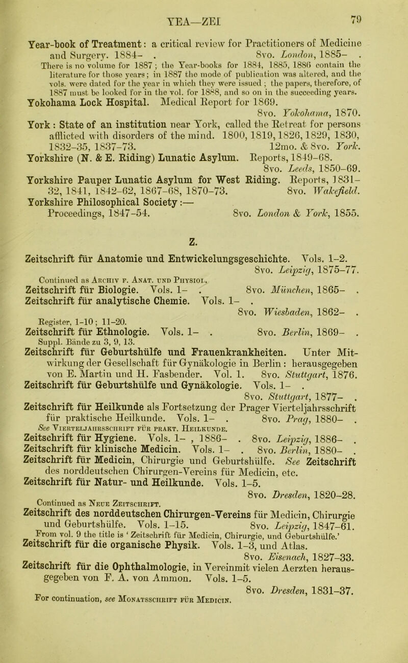 Year-book of Treatment: a critical review for Practitioners of Medicine and Surgery. 1884- . 8vo. London, 1885- . There is no volume for 1887 ; the Year-books for 1884, 1885, 188G contain the literature for those years; in 1887 tho mode of publication was altered, and the vols. were dated for the year in which they were issued ; the papers, therefore, of 1887 must be looked for in the vol. for 1888, and so on in the succeeding years. Yokohama Lock Hospital. Medical Eeport for 1869. 8vo. Yokohama, 1870. York : State of an institution near York, called the Retreat for persons afflicted with disorders of the mind. 1800, 1819,1826,1829, 1830, 1832-35,1837-73. 12mo. & 8vo. York. Yorkshire (N. & E. Riding) Lunatic Asylum. Reports, 1849-68. 8vo. Leeds, 1850-69. Yorkshire Pauper Lunatic Asylum for West Riding. Reports, 1831— 32, 1841, 1842-62, 1867-68, 1870-73. 8vo. Wakefield. Yorkshire Philosophical Society:— Proceedings, 1847-54. 8vo. London & York, 1855. Z. Zeitschrift ftir Anatomie und Entwickelungsgeschichte. Vols. 1-2. 8vo. Leipzig, 1875-77. Continued as Archiv p. Anat. und Physiol. Zeitschrift fur Biologie. Yols. 1- . 8vo. Munchen, 1865- . Zeitschrift ftir analytische Chemie. Yols. 1- . 8vo. Wiesbaden, 1862- . Register, 1-10; 11-20. Zeitschrift fiir Ethnologie. Yols. 1- . 8vo. Berlin, 1869- . Suppl. Biinde zu 3, 9, 13. Zeitschrift fur Geburtshiilfe und Frauenkrankheiten. Unter Mit- wirkung der Gesellschaft fiir Gyniikologie in Berlin: herausgegeben von E. Martin und H. Fasbender. Yol. 1. 8vo. Stuttgart, 1876. Zeitschrift fill* Geburtshiilfe und Gynakologie. Yols. 1- . 8vo. Stuttgart, 1877- Zeitschrift ftir Heilkunde als Fortsetzung der Prager Yierteljahrsschrift fiir praktische Heilkunde. Yols. 1- . 8vo. Prag, 1880- . See Vierteljaiirssciirift fur prakt. Heilkunde. Zeitschrift fiir Hygiene. Vols. 1- , 1886- . 8vo. Leipzig, 1886- . Zeitschrift fiir klinische Medicin. Yols. 1- . 8vo. Berlin, 1880- . Zeitschrift ftir Medicin, Chirurgie und Geburtshiilfe. See Zeitschrift ties norddeutschen Chirurgen-Vereins fiir Medicin, etc. Zeitschrift fiir Natur- und Heilkunde. Yols. 1-5. 8vo. Dresden, 1820-28. Continued as Nf.ce Zeitschrift. Zeitschrift, des norddeutschen Chirurgen-Vereins fiir Medicin, Chirurgie und Geburtshiilfe. Yols. 1-15. 8vo. Leipzig, 1847-61. From vol. 9 the title is 1 Zeitschrift fiir Medicin, Chirurgie, und Geburtshiilfe.’ Zeitschrift fiir die organische Physik. Vols. 1-3, und Atlas. 8vo. Eisenach, 1827-33. Zeitschrift ftir die Ophthalmologie, in Vereinmit vielen Aerzten heraus- gegeben von F. A. von Ammon. Yols. 1-5. . 8vo. Dresden, 1831-37. For continuation, see Monatssciirift fur Medicin.