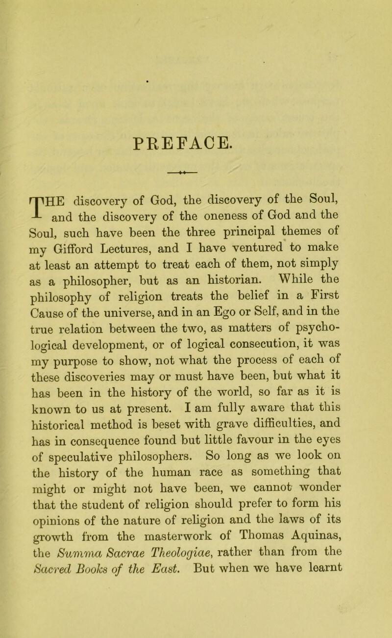 PREFACE. THE discovery of God, the discovery of the Soul, and the discovery of the oneness of God and the Soul, such have been the three principal themes of my Gifford Lectures, and I have ventured to make at least an attempt to treat each of them, not simply as a philosopher, but as an historian. While the philosophy of religion treats the belief in a First Cause of the universe, and in an Ego or Self, and in the true relation between the two, as matters of psycho- logical development, or of logical consecution, it was my purpose to show, not what the process of each of these discoveries may or must have been, but what it has been in the history of the world, so far as it is known to us at present. I am fully aware that this historical method is beset with grave difficulties, and has in consequence found but little favour in the eyes of speculative philosophers. So long as we look on the history of the human race as something that might or might not have been, we cannot wonder that the student of religion should prefer to form his opinions of the nature of religion and the laws of its growth from the masterwork of Thomas Aquinas, the Summa Sacrae Tkeologiae, rather than from the Sacred Books of the East. But when we have learnt