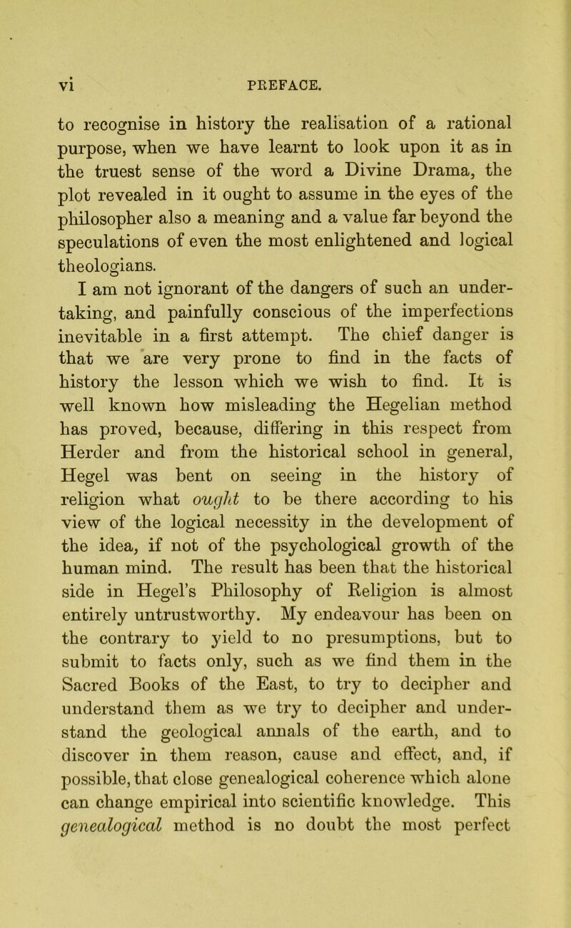 to recognise in history the realisation of a rational purpose, when we have learnt to look upon it as in the truest sense of the word a Divine Drama, the plot revealed in it ought to assume in the eyes of the philosopher also a meaning and a value far beyond the speculations of even the most enlightened and logical theologians. I am not ignorant of the dangers of such an under- taking, and painfully conscious of the imperfections inevitable in a first attempt. The chief danger is that we are very prone to find in the facts of history the lesson which we wish to find. It is well known how misleading the Hegelian method has proved, because, differing in this respect from Herder and from the historical school in general, Hegel was bent on seeing in the history of religion what ought to be there according to his view of the logical necessity in the development of the idea, if not of the psychological growth of the human mind. The result has been that the historical side in Hegel’s Philosophy of Keligion is almost entirely untrustworthy. My endeavour has been on the contrary to yield to no presumptions, but to submit to facts only, such as we find them in the Sacred Books of the East, to try to decipher and understand them as we try to decipher and under- stand the geological annals of the earth, and to discover in them reason, cause and effect, and, if possible, that close genealogical coherence which alone can change empirical into scientific knowledge. This genealogical method is no doubt the most perfect