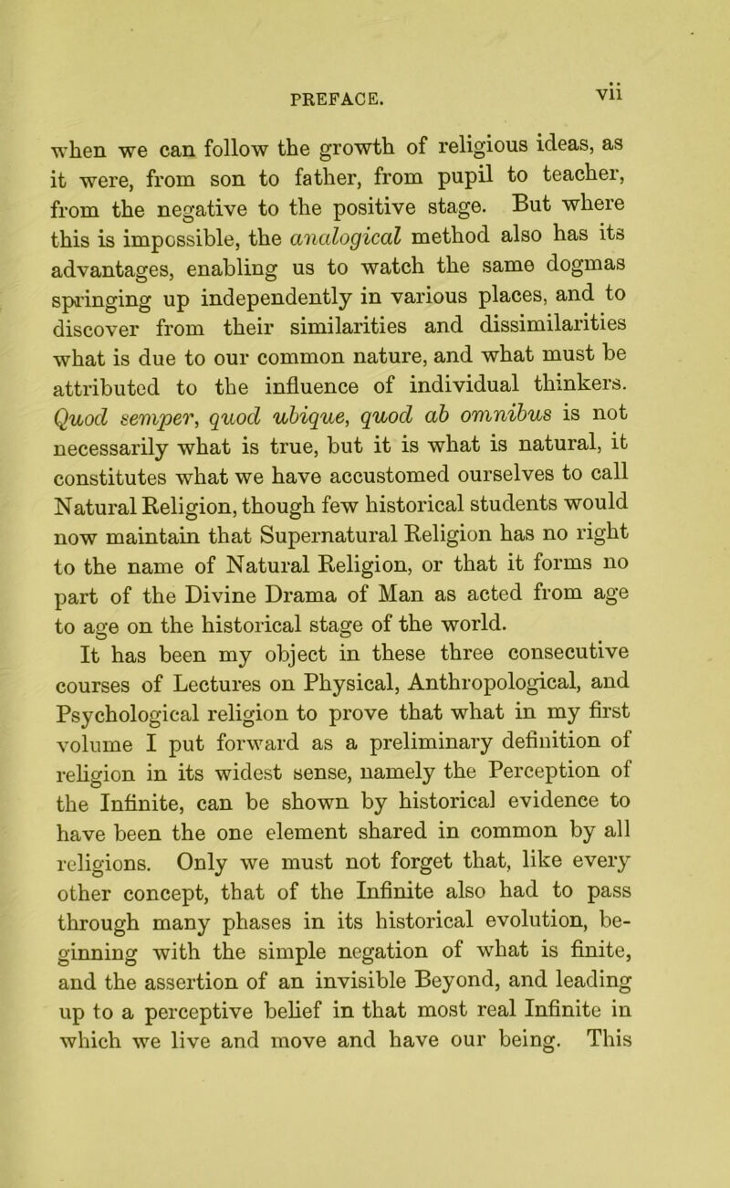 Vll when we can follow the growth of religious ideas, as it were, from son to father, from pupil to teacher, from the negative to the positive stage. But where this is impossible, the analogical method also has its advantages, enabling us to watch the same dogmas springing up independently in various places, and to discover from their similarities and dissimilarities what is due to our common nature, and what must be attributed to the influence of individual thinkers. Quocl semper, quod ubique, quod ab omnibus is not necessarily what is true, but it is what is natural, it constitutes what we have accustomed ourselves to call Natural Religion, though few historical students would now maintain that Supernatural Religion has no right to the name of Natural Religion, or that it forms no part of the Divine Drama of Man as acted from age to age on the historical stage of the world. It has been my object in these three consecutive courses of Lectures on Physical, Anthropological, and Psychological religion to prove that what in my first volume I put forward as a preliminary definition of religion in its widest sense, namely the Perception of the Infinite, can be shown by historical evidence to have been the one element shared in common by all religions. Only we must not forget that, like every other concept, that of the Infinite also had to pass through many phases in its historical evolution, be- ginning with the simple negation of what is finite, and the assertion of an invisible Beyond, and leading up to a perceptive belief in that most real Infinite in which we live and move and have our being. This
