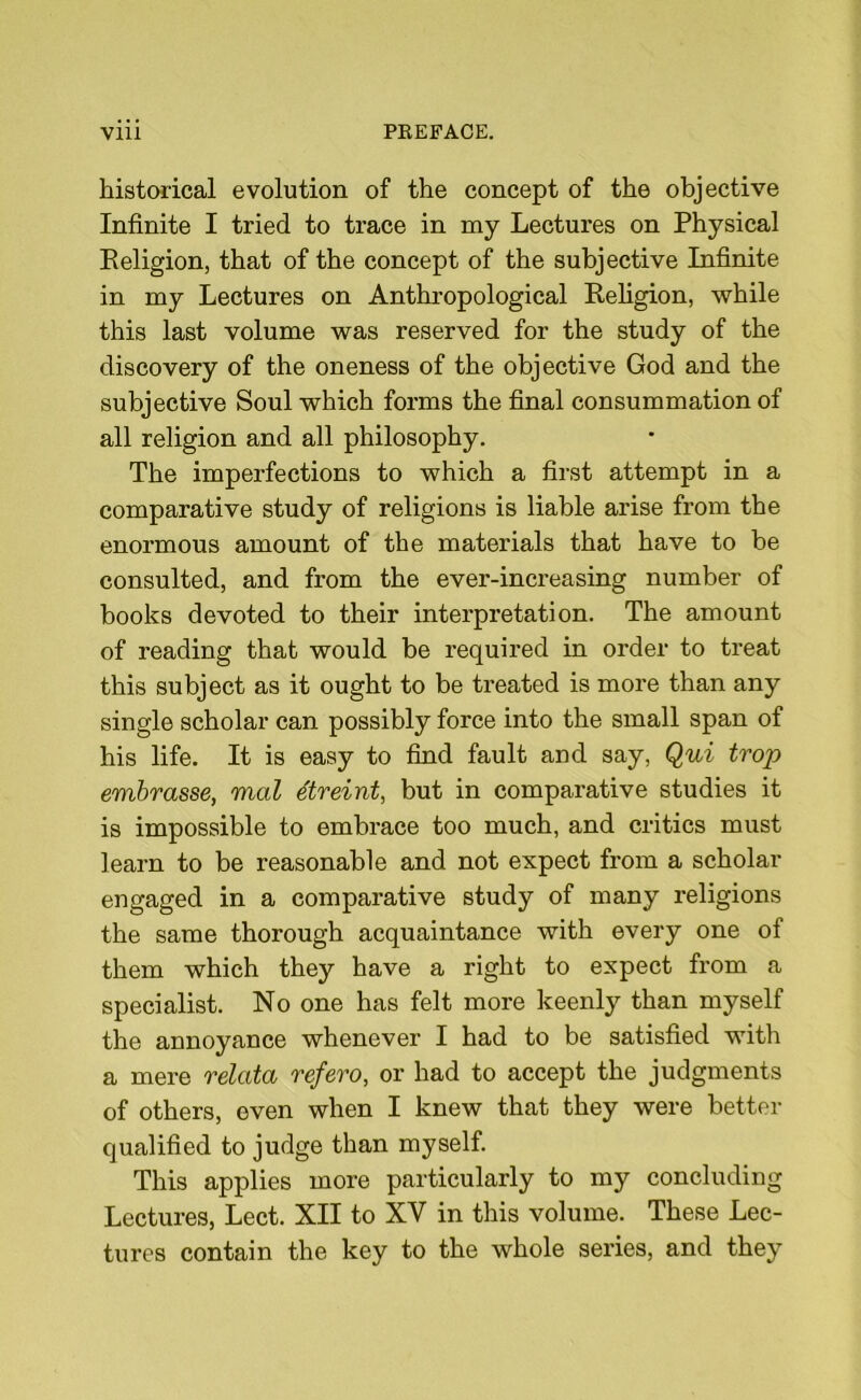 historical evolution of the concept of the objective Infinite I tried to trace in my Lectures on Physical Religion, that of the concept of the subjective Infinite in my Lectures on Anthropological Religion, while this last volume was reserved for the study of the discovery of the oneness of the objective God and the subjective Soul which forms the final consummation of all religion and all philosophy. The imperfections to which a first attempt in a comparative study of religions is liable arise from the enormous amount of the materials that have to be consulted, and from the ever-increasing number of books devoted to their interpretation. The amount of reading that would be required in order to treat this subject as it ought to be treated is more than any single scholar can possibly force into the small span of his life. It is easy to find fault and say, Qui trop embrasse, mal etreint, but in comparative studies it is impossible to embrace too much, and critics must learn to be reasonable and not expect from a scholar engaged in a comparative study of many religions the same thorough acquaintance with every one ol them which they have a right to expect from a specialist. No one has felt more keenly than myself the annoyance whenever I had to be satisfied with a mere relata refero, or had to accept the judgments of others, even when I knew that they were better qualified to judge than myself. This applies more particularly to my concluding Lectures, Lect. XII to XV in this volume. These Lec- tures contain the key to the whole series, and they