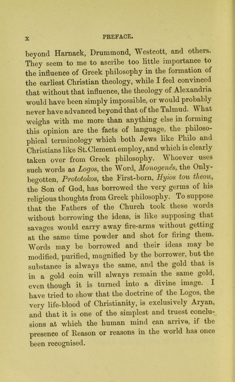 beyond Harnack, Drummond, Westcott, and others. They seem to me to ascribe too little importance to the influence of Greek philosophy in the formation of the earliest Christian theology, while I feel convinced that without that influence, the theology of Alexandria would have been simply impossible, or would probably never have advanced beyond that of the Talmud. W hat weighs with me more than anything else in foiming this opinion are the facts of language, the philoso- phical terminology which both Jews like Philo and Christians like St. Clement employ, and which is clearly taken over from Greek philosophy. Whoever uses such words as Logos, the Word, Monogenes, the Only- begotten, Prototokos, the First-born, Hyios ton theou, the Son of God, has borrowed the very germs of his religious thoughts from Greek philosophy. To suppose that the Fathers of the Church took these words without borrowing the ideas, is like supposing that savages would carry away fire-arms without getting at the same time powder and shot for firing them. Words may be borrowed and their ideas may be modified, purified, magnified by the borrower, but the substance is always the same, and the gold that is in a gold coin will always remain the same gold, even though it is turned into a divine image. I have tried to show that the doctrine of the Logos, the very life-blood of Christianity, is exclusively Aiyan, and that it is one of the simplest and truest conclu- sions at which the human mind can arrive, if the presence of Reason or reasons in the world has once been recognised.