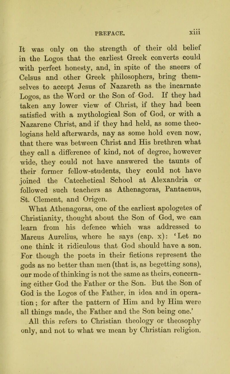 It was only on the strength of their old belief in the Logos that the earliest Greek converts could with perfect honesty, and, in spite of the sneers of Celsus and other Greek philosophers, bring them- selves to accept Jesus of Nazareth as the incarnate Logos, as the Word or the Son of God. If they had taken any lower view of Christ, if they had been satisfied with a mythological Son of God, or with a Nazarene Christ, and if they had held, as some theo- logians held afterwards, nay as some hold even now, that there was between Christ and His brethren what they call a difference of kind, not of degree, however wide, they could not have answered the taunts of their former fellow-students, they could not have joined the Catechetical School at Alexandria or followed such teachers as Athenagoras, Pantaenus, St. Clement, and Origen. What Athenagoras, one of the earliest apologetes of Christianity, thought about the Son of God, we can learn from his defence which was addressed to Marcus Aurelius, where he says (cap. x): ‘ Let no one think it ridiculous that God should have a son. For though the poets in their fictions represent the gods as no better than men (that is, as begetting sons), our mode of thinking is not the same as theirs, concern- ing either God the Father or the Son. But the Son of God is the Logos of the Father, in idea and in opera- tion ; for after the pattern of Him and by Him were all things made, the Father and the Son being one.’ All this refers to Christian theology or theosophy only, and not to what we mean by Christian religion.