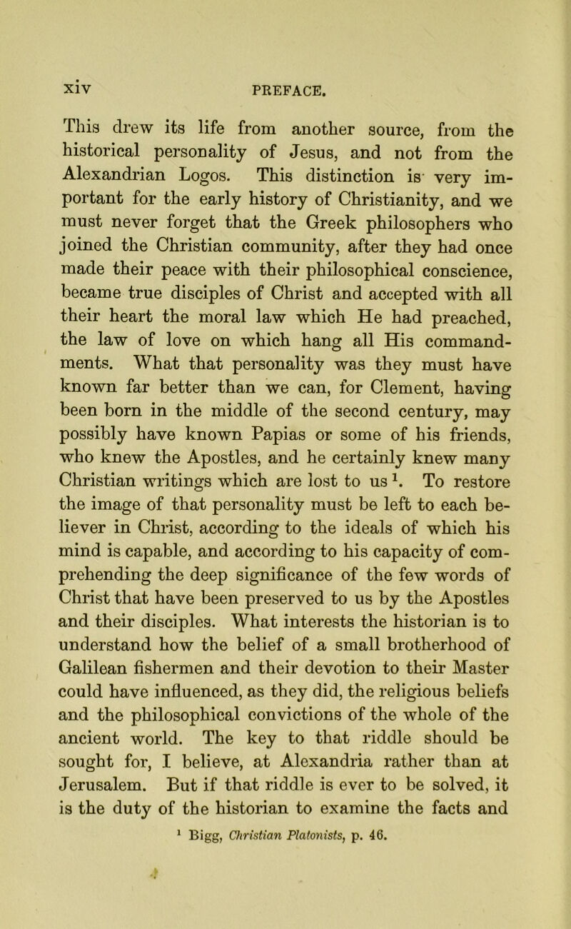 This drew its life from another source, from the historical personality of Jesus, and not from the Alexandrian Logos. This distinction is very im- portant for the early history of Christianity, and we must never forget that the Greek philosophers who joined the Christian community, after they had once made their peace with their philosophical conscience, became true disciples of Christ and accepted with all their heart the moral law which He had preached, the law of love on which hang all His command- ments. What that personality was they must have known far better than we can, for Clement, having been born in the middle of the second century, may possibly have known Papias or some of his friends, who knew the Apostles, and he certainly knew many Christian writings which are lost to us L To restore the image of that personality must be left to each be- liever in Christ, according to the ideals of which his mind is capable, and according to his capacity of com- prehending the deep significance of the few words of Christ that have been preserved to us by the Apostles and their disciples. What interests the historian is to understand how the belief of a small brotherhood of Galilean fishermen and their devotion to their Master could have influenced, as they did, the religious beliefs and the philosophical convictions of the whole of the ancient world. The key to that riddle should be sought for, I believe, at Alexandria rather than at Jerusalem. But if that riddle is ever to be solved, it is the duty of the historian to examine the facts and 1 Bigg, Christian Platonists, p. 46.