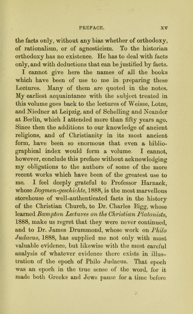 the facts only, without any bias whether of orthodoxy, of rationalism, or of agnosticism. To the historian orthodoxy has no existence. He has to deal with facts only, and with deductions that can be justified by facts. I cannot give here the names of all the books which have been of use to me in preparing these Lectures. Many of them are quoted in the notes. My earliest acquaintance with the subject treated in this volume goes back to the lectures of Weisse, Lotze, and Niedner at Leipzig, and of Schelling and Neander at Berlin, which I attended more than fifty years ago. Since then the additions to our knowledge of ancient religions, and of Christianity in its most ancient form, have been so enormous that even a biblio- graphical index would form a volume. I cannot, however, conclude this preface without acknowledging my obligations to the authors of some of the more recent works which have been of the greatest use to me. I feel deeply grateful to Professor Harnack, whose Dogmen-geschichte, 1888, is the most marvellous storehouse of well-authenticated facts in the history of the Christian Church, to Dr. Charles Bigg, whose learned Bampton Lectures on the Christian Plcitonists, 1888, make us regret that they were never continued, and to Dr. James Drummond, whose work on Philo Judaeus, 1888, has supplied me not only with most valuable evidence, but likewise with the most careful analysis of whatever evidence there exists in illus- tration of the epoch of Philo Judaeus. That epoch was an epoch in the true sense of the word, for it made both Greeks and Jews pause for a time before