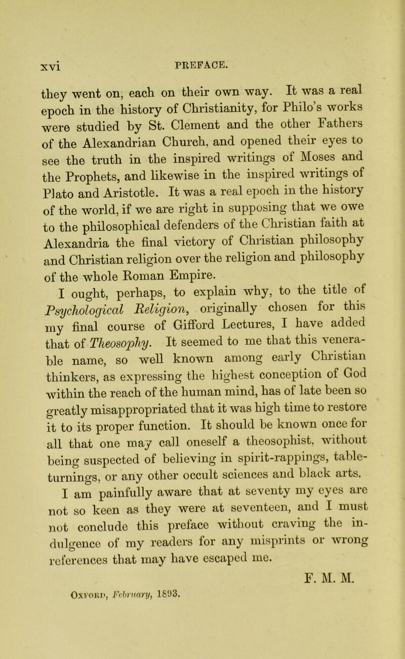 they went on, each on their own way. It was a real epoch in the history of Christianity, for Philo’s works were studied by St. Clement and the other Fatheis of the Alexandrian Church, and opened their eyes to see the truth in the inspired writings of Moses and the Prophets, and likewise in the inspired writings of Plato and Aristotle. It was a real epoch in the history of the world, if we are right in supposing that we owe to the philosophical defenders of the Christian faith at Alexandria the final victory of Christian philosophy and Christian religion over the religion and philosophy of the whole Roman Empire. I ought, perhaps, to explain why, to the title of Psychological Religion, originally chosen for this my final course of Gifford Lectures, I have added that of Theosophy. It seemed to me that this venera- ble name, so well known among early Christian thinkers, as expressing the highest conception of God within the reach of the human mind, has of late been so greatly misappropriated that it was high time to restore it to its proper function. It should be known once for all that one may call oneself a theosophist, without being suspected of believing in spirit-rappings, table- turnings, or any other occult sciences and black arts. I am painfully aware that at seventy my eyes are not so keen as they were at seventeen, and I must not conclude this preface without craving the in- dulgence of my readers for any misprints or wrong references that may have escaped me. Oxford, February, 1803. F. M. M.