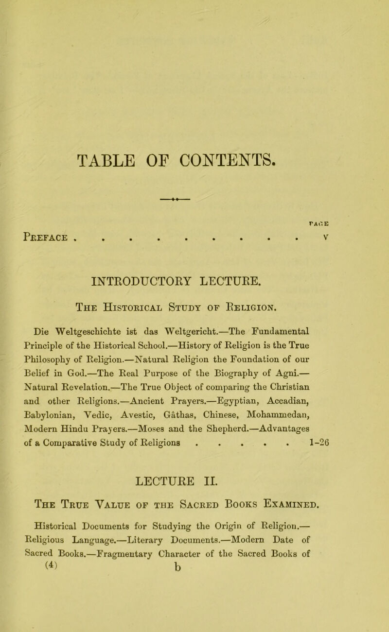 TABLE OP CONTENTS FACE Preface v INTRODUCTORY LECTURE. The Historical Study of Religion. Die Weltgeschichte ist das Weltgericht.—The Fundamental Principle of the Historical School.—History of Religion is the True Philosophy of Religion.—Natural Religion the Foundation of our Belief in God.—The Real Purpose of the Biography of Agni.— Natural Revelation.—The True Object of comparing the Christian and other Religions.—Ancient Prayers.—Egyptian, Accadian, Babylonian, Yedic, Avestic, Gathas, Chinese, Mohammedan, Modern Hindu Prayers.—Moses and the Shepherd.—Advantages of a Comparative Study of Religions 1-26 LECTURE II. The True Value of the Sacred Books Examined. Historical Documents for Studying the Origin of Religion.— Religious Language.—Literary Documents.—Modern Date of Sacred Books.—Fragmentary Character of the Sacred Books of (U b