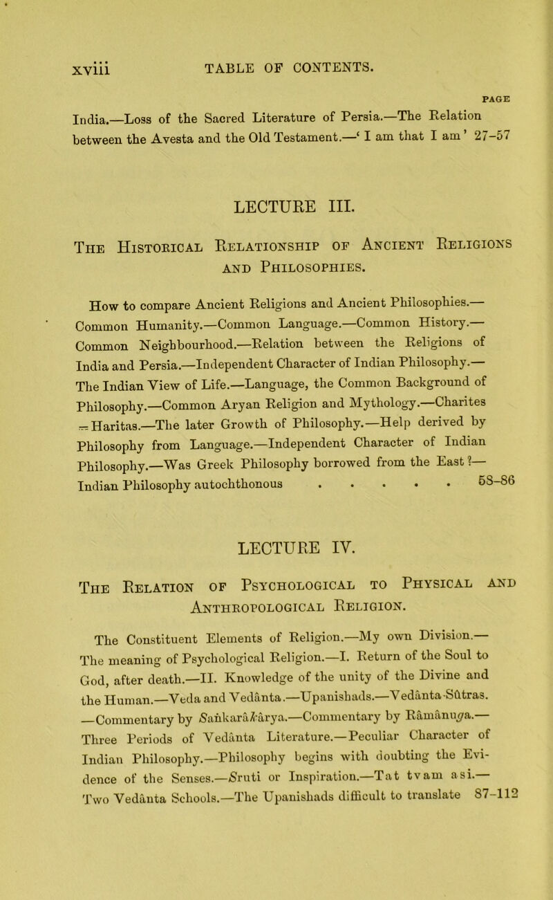 PAGE India.—Loss of the Sacred Literature of Persia.—The Relation between the Avesta and the Old Testament.—‘ I am that I am 27-57 LECTURE III. The Historical Relationship op Ancient Religions and Philosophies. How to compare Ancient Religions and Ancient Philosophies.— Common Humanity.—Common Language.—Common History.— Common Neighbourhood.—Relation between the Religions of India and Persia.—Independent Character of Indian Philosophy.— The Indian View of Life.—Language, the Common Background of Philosophy.—Common Aryan Religion and Mythology.—Charites — Haritas.—The later Growth of Philosophy.—Help derived by Philosophy from Language.—Independent Character of Indian Philosophy.—Was Greek Philosophy borrowed from the East ?— Indian Philosophy autochthonous ..... 58-86 LECTURE IY. The Relation of Psychological to Physical and Anthropological Religion. The Constituent Elements of Religion.—My own Division.— The meaning of Psychological Religion.—I. Return of the Soul to God, after death.—II. Knowledge of the unity of the Divine and the Human.—Veda and Vedanta.—Upanisbads.—Vedanta -Sfttras. Commentary by Sankara&arya.—Commentary by Ramanuya.— Three Periods of Vedanta Literature.—Peculiar Character of Indian Philosophy.—Philosophy begins with doubting the Evi- dence of the Senses.—Nruti or Inspiration.—Tat tv am a si.— Two Vedanta Schools.—The Upanishads difficult to translate 87—112