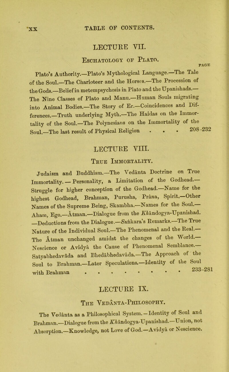 LECTURE VII. Eschatology of Plato. PAGE Plato’a Authority.—Plato’s Mythological Language.—The Tale of the Soul.—The Charioteer and the Horses—The Procession of the Gods.—Belief in metempsychosis in Plato and theUpanishads. The Nine Classes of Plato and Manu— Human Souls migrating into Animal Bodies.—The Story of Er.—Coincidences and Dif- ferences.—Truth underlying Myth.—The Haidas on the Immor- tality of the Soul.—The Polynesians on the Immortality of the Soul—The last result of Physical Religion ... 208 -232 LECTURE VIII. True Immortality. Judaism and Buddhism.—The Vedanta Doctrine on True Immortality. — Personality, a Limitation of the Godhead.— Struggle for higher conception of the Godhead.—Name for the highest Godhead, Brahman, Purusha, Prana, Spirit.—Other Names of the Supreme Being, Skambha.—Names for the Soul. Aham, Ego.—Atman.—Dialogue from the KAandogya-Upanishad. Deductions from the Dialogue.—Sankara s Remarks. I he True Nature of the Individual Soul.—The Phenomenal and the Real. The Atman unchanged amidst the changes of the World. Nescience or Avidya the Cause of Phenomenal Semblance.— Satyabhedav&da and Bhedabhedavada.—The Approach of the Soul to Brahman.—Later Speculations.—Identity of the Soul OQQ. with Brahman • •*••• LECTURE IX. The Vedanta-Philosophy. The Vedanta as a Philosophical System.-Identity of Soul and Brahman.—Dialogue from the ZMndogya-Upanishad—Union, not Absorption.—Knowledge, not Love of God.—Avidya or Nescience.