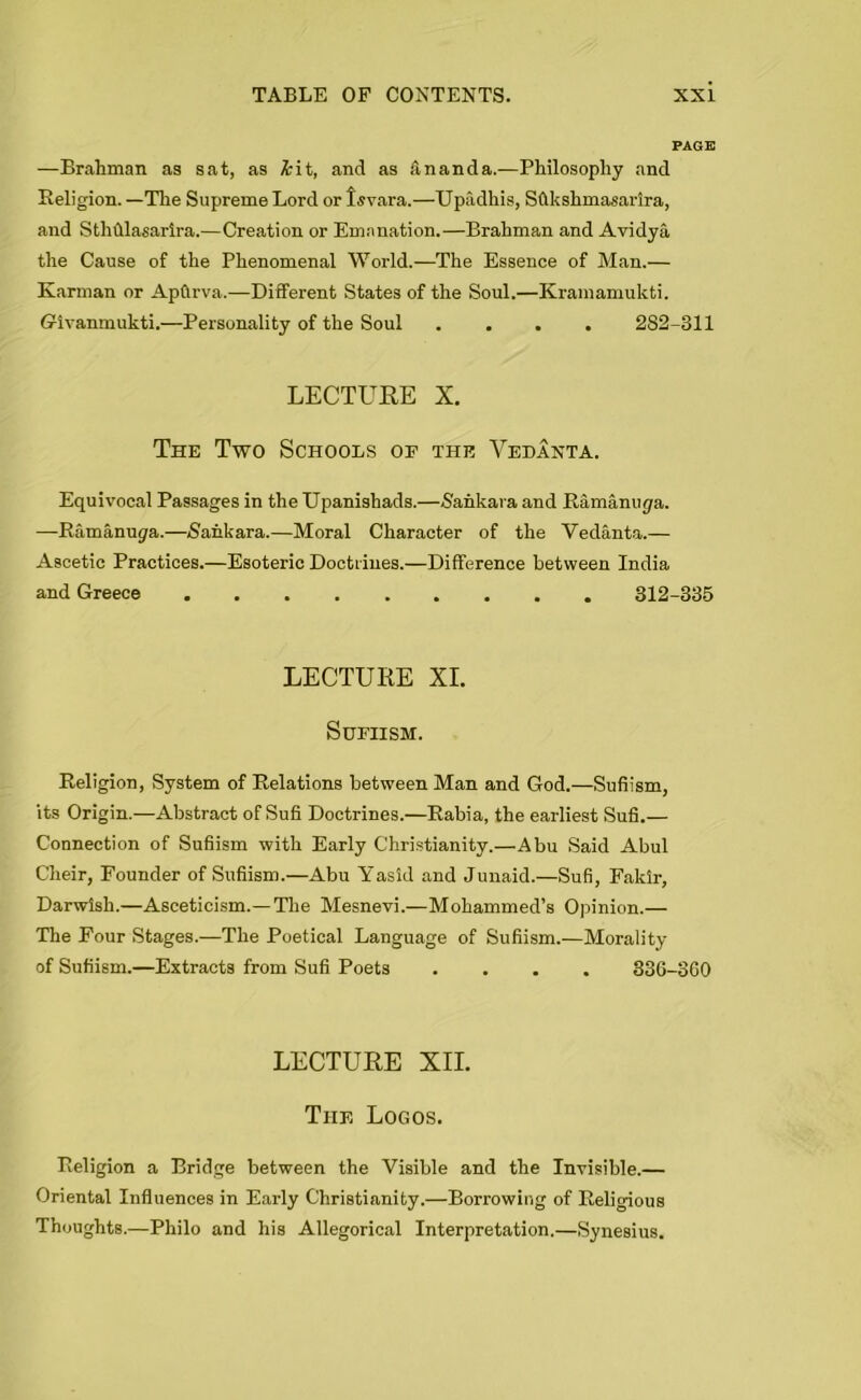 PAGE —Brahman as sat, as &it, and as ananda.—Philosophy and Religion. —The Supreme Lord or Isvara.—Upadhis, Sflkshmasarlra, and Sthhlasarira.—Creation or Emanation.—Brahman and Avidya the Cause of the Phenomenal World.—The Essence of Man.— Karman or Apftrva.—Different States of the Soul.—Kramamukti. Givanmukti.—Personality of the Soul .... 282-311 LECTURE X. The Two Schools of the Vedanta. Equivocal Passages in the Upanishads.—-S'ahkara and Ramanuya. —Ramanugra.—Sankara.—Moral Character of the Vedanta.— Ascetic Practices.—Esoteric Doctrines.—Difference between India and Greece 312-335 LECTURE XI. SUFIISM. Religion, System of Relations between Man and God.—Sufiism, its Origin.—Abstract of Sufi Doctrines.—Rabia, the earliest Sufi.— Connection of Sufiism with Early Christianity.—Abu Said Abul Cheir, Founder of Sufiism.—Abu Yasid and Junaid.—Sufi, Fakir, Darwish.—Asceticism.—The Mesnevi.—Mohammed’s Opinion.— The Four Stages.—The Poetical Language of Sufiism.—Morality of Sufiism.—Extracts from Sufi Poets .... 336-3G0 LECTURE XII. The Logos. Religion a Bridge between the Visible and the Invisible.— Oriental Influences in Early Christianity.—Borrowing of Religious Thoughts.—Philo and his Allegorical Interpretation.—Synesius.