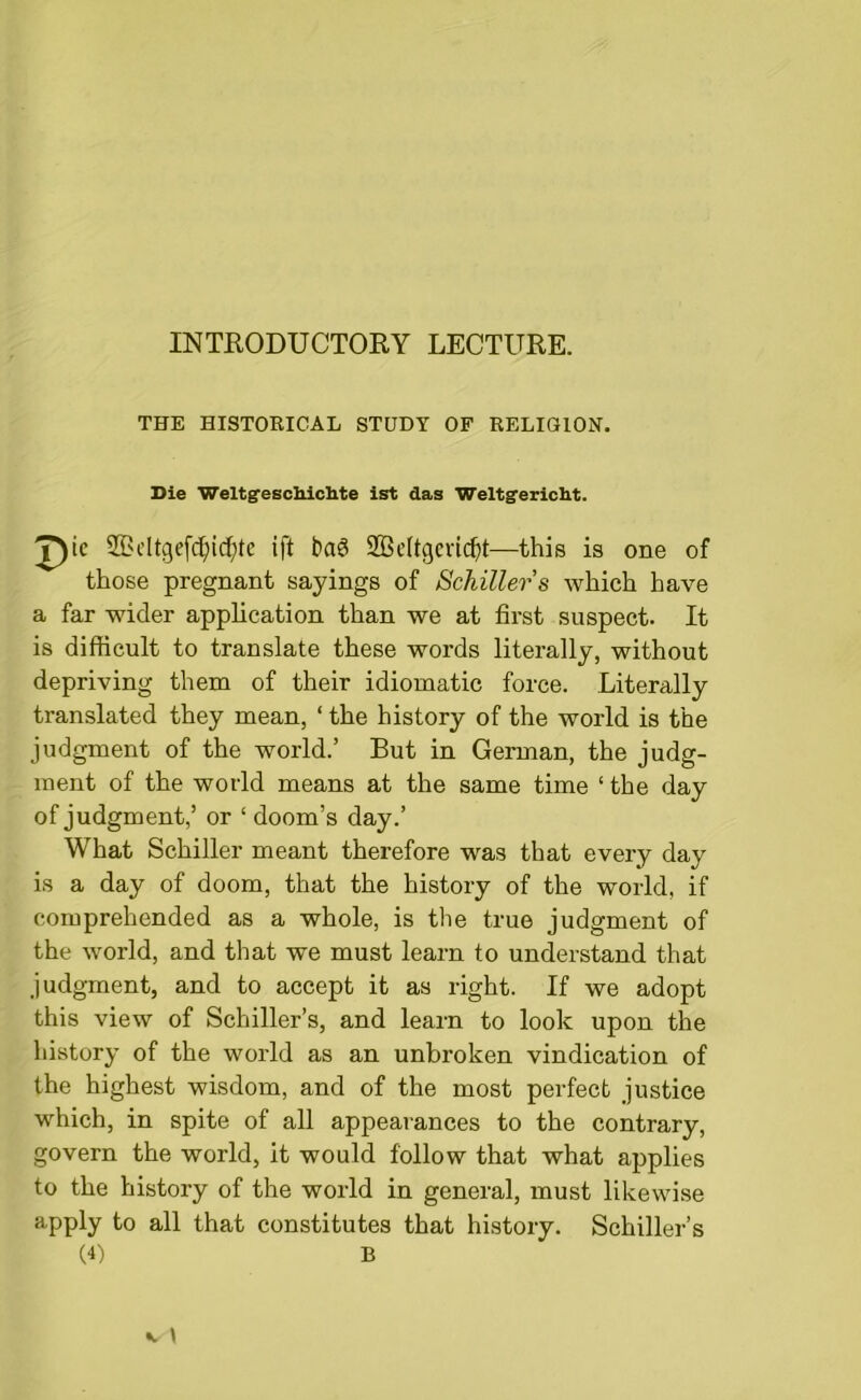 INTRODUCTORY LECTURE. THE HISTORICAL STUDY OF RELIGION. Die Weltsfeschiclite ist das Weltgericht. 7)ic ®eltgefdj)tdj>te ift 2BeItgeri$t—this is one of those pregnant sayings of Schiller s which have a far wider application than we at first suspect. It is difficult to translate these words literally, without depriving them of their idiomatic force. Literally translated they mean, ‘ the history of the world is the judgment of the world.’ But in German, the judg- ment of the world means at the same time ‘ the day of judgment,’ or ‘ doom’s day.’ What Schiller meant therefore was that every day is a day of doom, that the history of the world, if comprehended as a whole, is the true judgment of the world, and that we must learn to understand that .judgment, and to accept it as right. If we adopt this view of Schiller’s, and learn to look upon the history of the world as an unbroken vindication of the highest wisdom, and of the most perfect justice which, in spite of all appearances to the contrary, govern the world, it would follow that what applies to the history of the world in general, must likewise apply to all that constitutes that history. Schiller’s (4) B