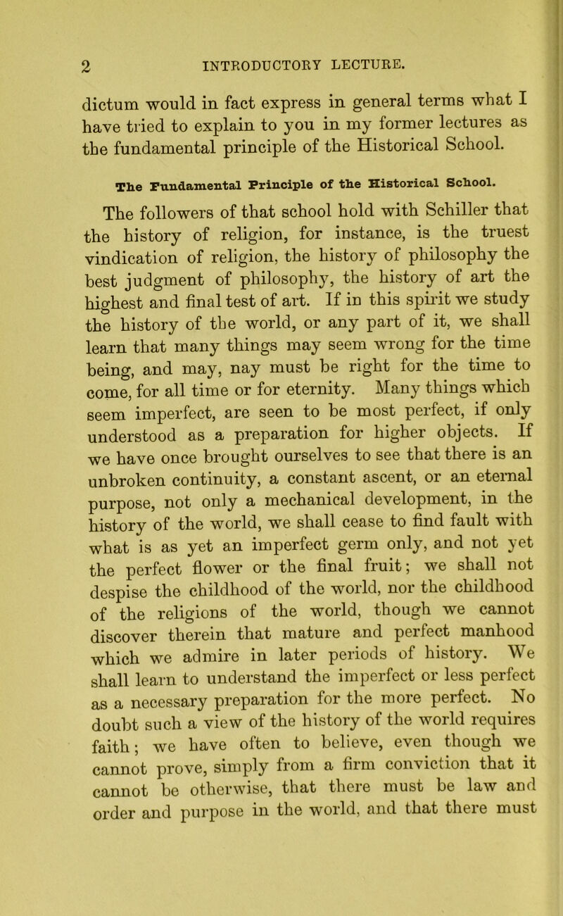 dictum would in fact express in general terms what I have tried to explain to you in my former lectures as the fundamental principle of the Historical School. The Fundamental Principle of the Historical School. The followers of that school hold with Schiller that the history of religion, for instance, is the truest vindication of religion, the history of philosophy the best judgment of philosophy, the history of art the highest and final test of art. If in this spirit we study the history of the world, or any part of it, we shall learn that many things may seem wrong for the time being, and may. nay must be right for the time to come, for all time or for eternity. Many things which seem imperfect, are seen to be most perfect, if only understood as a preparation for higher objects. If we have once brought ourselves to see that there is an unbroken continuity, a constant ascent, or an eternal purpose, not only a mechanical development, in the history of the world, we shall cease to find fault with what is as yet an imperfect germ only, and not yet the perfect flower or the final fruit; we shall not despise the childhood of the world, nor the childhood of the religions of the world, though we cannot discover therein that mature and perfect manhood which we admire in later periods of history. We shall learn to understand the imperfect or less perfect as a necessary preparation for the more perfect. No doubt such a view of the history of the world requires faith; we have often to believe, even though we cannot prove, simply from a firm conviction that it cannot be otherwise, that there must be law and order and purpose in the world, and that there must