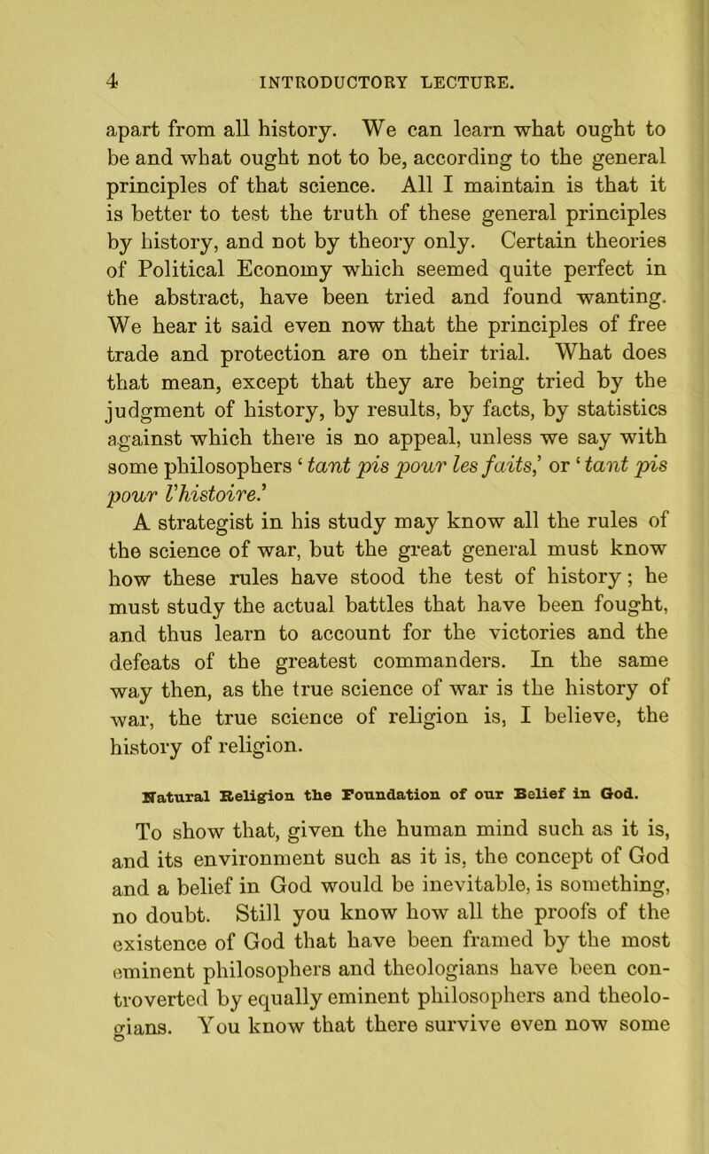 apart from all history. We can learn what ought to be and what ought not to be, according to the general principles of that science. All I maintain is that it is better to test the truth of these general principles by history, and not by theory only. Certain theories of Political Economy which seemed quite perfect in the abstract, have been tried and found wanting. We hear it said even now that the principles of free trade and protection are on their trial. What does that mean, except that they are being tried by the judgment of history, by results, by facts, by statistics against which there is no appeal, unless we say with some philosophers ‘ tant pis pour lesfaits’ or ‘ taut pis pour Vhistoire.’ A strategist in his study may know all the rules of the science of war, but the great general must know how these rules have stood the test of history; he must study the actual battles that have been fought, and thus learn to account for the victories and the defeats of the greatest commanders. In the same way then, as the true science of war is the history of war, the true science of religion is, I believe, the history of religion. Natural Religion the Foundation of our Belief in God. To show that, given the human mind such as it is, and its environment such as it is, the concept of God and a belief in God would be inevitable, is something, no doubt. Still you know how all the proofs of the existence of God that have been framed by the most eminent philosophers and theologians have been con- troverted by equally eminent philosophers and theolo- aians. You know that there survive even now some ©