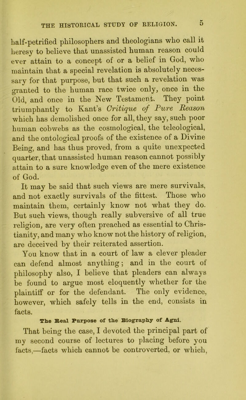 half-petrified philosophers and theologians who call it heresy to believe that unassisted human reason could ever attain to a concept of or a belief in God, who maintain that a special revelation is absolutely neces- sary for that purpose, but that such a revelation was granted to the human race twice only, once in the Old, and once in the New Testament. They point triumphantly to Kants Cvitique of Puve Reason which has demolished once for all, they say, such poor human cobwebs as the cosmological, the teleological, and the ontological proofs of the existence of a Divine Being, and has thus proved, from a quite unexpected quarter, that unassisted human reason cannot possibly attain to a sure knowledge even of the mere existence of God. It may be said that such views are mere survivals, and not exactly survivals of the fittest. Those who maintain them, certainly know not what they do. But such views, though really subversive of all true religion, are very often preached as essential to Chris- tianity, and many who know not the history of religion, are deceived by their reiterated assertion. You know that in a court of law a clever pleader can defend almost anything; and in the court of philosophy also, I believe that pleaders can always be found to argue most eloquently whether for the plaintiff or for the defendant. The only evidence, however, which safely tells in the end, consists in facts. Th.e Real Purpose of tlie Biography of Agni. That being the case, I devoted the principal part of my second course of lectures to placing before you facts,—facts which cannot be controverted, or which,