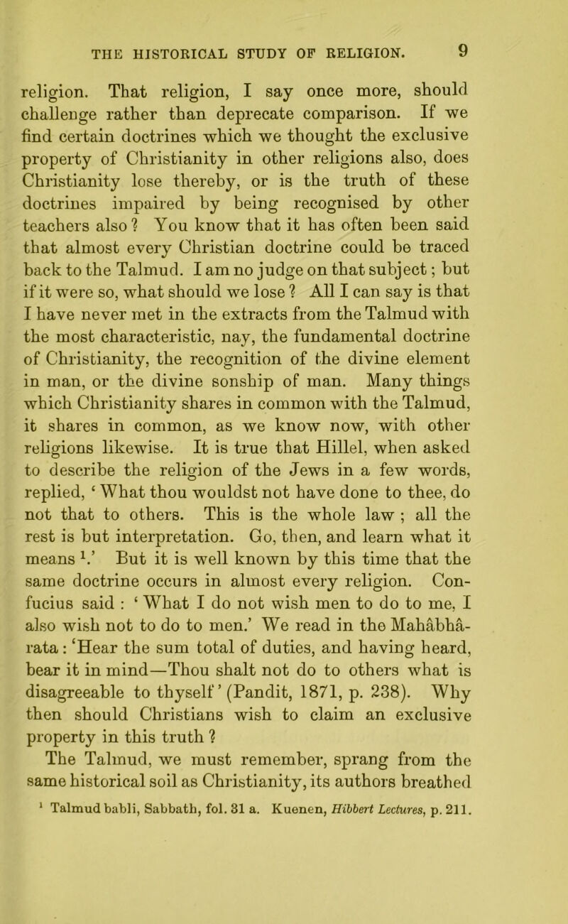 religion. That religion, I say once more, should challenge rather than deprecate comparison. If we find certain doctrines which we thought the exclusive property of Christianity in other religions also, does Christianity lose thereby, or is the truth of these doctrines impaired by being recognised by other teachers also? You know that it has often been said that almost every Christian doctrine could be traced back to the Talmud. I am no judge on that subject; but if it were so, what should we lose ? All I can say is that I have never met in the extracts from the Talmud with the most characteristic, nay, the fundamental doctrine of Christianity, the recognition of the divine element in man, or the divine sonship of man. Many things which Christianity shares in common with the Talmud, it shares in common, as we know now, with other religions likewise. It is true that Hillel, when asked to describe the religion of the Jews in a few words, replied, ‘ What thou wouldst not have done to thee, do not that to others. This is the whole law ; all the rest is but interpretation. Go, then, and learn what it means V But it is well known by this time that the same doctrine occurs in almost every religion. Con- fucius said : ‘ What I do not wish men to do to me, I also wish not to do to men.’ We read in the Mahabha- rata : ‘Hear the sum total of duties, and having heard, bear it in mind—Thou shalt not do to others what is disagreeable to thyself ’ (Pandit, 1871, p. 238). Why then should Christians wish to claim an exclusive property in this truth ? The Talmud, we must remember, sprang from the same historical soil as Christianity, its authors breathed 1 Talmud babli, Sabbath, fol. 31 a. Kuenen, Hilbert Lectures, p. 211.