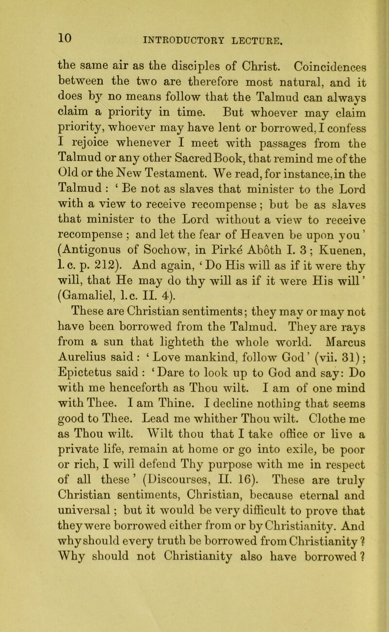 the same air as the disciples of Christ. Coincidences between the two are therefore most natural, and it does by no means follow that the Talmud can always claim a priority in time. But whoever may claim priority, whoever may have lent or borrowed, I confess I rejoice whenever I meet with passages from the Talmud or any other Sacred Book, that l’emind me of the Old or the New Testament. We read, for instance,in the Talmud : ‘ Be not as slaves that minister to the Lord with a view to receive recompense; but be as slaves that minister to the Lord without a view to receive recompense ; and let the fear of Heaven be upon you ’ (Antigonus of Sochow, in Birkd Aboth I. 3 ; Kuenen, 1. c. p. 212). And again, ‘ Do His will as if it were thy will, that He may do thy will as if it were His will ’ (Gamaliel, l.c. II. 4). These are Christian sentiments; they may or may not have been borrowed from the Talmud. They are rays from a sun that lighteth the whole world. Marcus Aurelius said : ‘ Love mankind, follow God’ (vii. 31); Epictetus said : ‘Dare to look up to God and say: Do with me henceforth as Thou wilt. I am of one mind with Thee. I am Thine. I decline nothing that seems good to Thee. Lead me whither Thou wilt. Clothe me as Thou wilt. Wilt thou that I take office or live a private life, remain at home or go into exile, be poor or rich, I will defend Thy purpose with me in respect of all these ’ (Discourses, II. 16). These are truly Christian sentiments, Christian, because eternal and universal; but it would be very difficult to prove that they were borrowed either from or by Christianity. And why should every truth be borrowed from Christianity ? Why should not Christianity also have borrowed ?