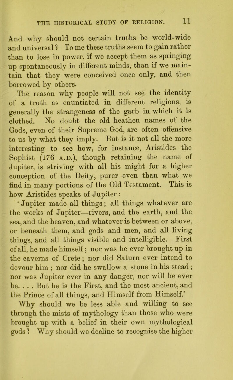 And why should not certain truths be world-wide and universal ? To me these truths seem to gain rather than to lose in power, if we accept them as springing up spontaneously in different minds, than if we main- tain that they were conceived once only, and then borrowed by others. The reason why people will not see the identity of a truth as enuntiated in different religions, is generally the strangeness of the garb in which it is clothed. No doubt the old heathen names of the Gods, even of their Supreme God, are often offensive to us by what they imply. But is it not all the more interesting to see how, for instance, Aristides the Sophist (176 A.D.), though retaining the name of Jupiter, is striving with all his might for a higher conception of the Deity, purer even than what we find in many portions of the Old Testament. This is how Aristides speaks of Jupiter : ‘ Jupiter made all things; all things whatever are the works of Jupiter—rivers, and the earth, and the sea, and the heaven, and whatever is between or above, or beneath them, and gods and men, and all living things, and all things visible and intelligible. First of all, he made himself; nor was he ever brought up in the caverns of Crete; nor did Saturn ever intend to devour him ; nor did he swallow a stone in his stead ; nor was Jupiter ever in any danger, nor will he ever be. . . . But he is the First, and the most ancient, and the Prince of all things, and Himself from Himself.’ Why should we be less able and willing to see through the mists of mythology than those who were brought up with a belief in their own mythological gods ? Why should we decline to recognise the higher