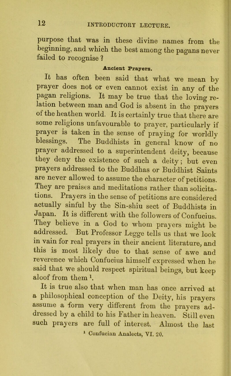 purpose that was in these divine names from the beginning, and which the best among the pagans never failed to recognise ? Ancient Prayers. It has often been said that what we mean by prayer does not or even cannot exist in any of the pagan religions. It may be true that the loving re- lation between man and God is absent in the prayers of the heathen world. It is certainly true that there are some religions unfavourable to prayer, particularly if prayer is taken in the sense of praying for worldly blessings. The Buddhists in general know of no prajmr addressed to a superintendent deity, because they deny the existence of such a deity; but even prayers addressed to the Buddhas or Buddhist Saints are never allowed to assume the character of petitions. They are praises and meditations rather than solicita- tions. Prayers in the sense of petitions are considered actually sinful by the Sin-shiu sect of Buddhists in Japan. It is different with the followers of Confucius. They believe in a God to whom prayers might be addressed. But Professor Legge tells us that we look in vain for real prayers in their ancient literature, and this is most likely due to that sense of awe and reverence which Confucius himself expressed when he said that we should respect spiritual beings, but keep aloof from them h It is true also that when man has once arrived at a philosophical conception of the Deity, his prayers assume a form very different from the prayers ad- dressed by a child to his Father in heaven. Still even such prayers are full of interest. Almost the last 1 Confueian Analects, VI. 20.