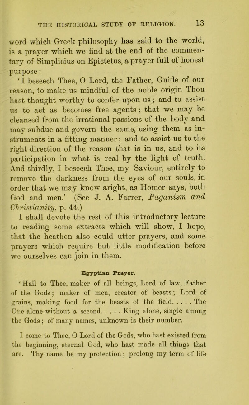 word which Greek philosophy has said to the world, is a prayer which we find at the end of the commen- tary of Simplicius on Epictetus, a prayer full of honest purpose: ‘I beseech Thee, 0 Lord, the Father, Guide of our reason, to make us mindful of the noble origin Thou hast thought worthy to confer upon us; and to assist us to act as becomes free agents ; that we may be cleansed from the irrational passions of the body and may subdue and govern the same, using them as in- struments in a fitting manner; and to assist us to the right direction of the reason that is in us, and to its participation in what is real by the light of truth. And thirdly, I beseech Thee, my Saviour, entirely to remove the darkness from the eyes of our souls, in order that we may know aright, as Homer says, both God and men.’ (See J. A. Farrer, Paganism and Christianity, p. 44.) I shall devote the rest of this introductory lecture to reading some extracts which will show, I hope, that the heathen also could utter prayers, and some prayers which require but little modification before we ourselves can join in them. Egyptian Prayer. ‘ Hail to Thee, maker of all beings, Lord of law, Father of the Gods; maker of men, creator of beasts; Lord of grains, making food for the beasts of the field The One alone without a second King alone, single among the Gods ; of many names, unknown is their number. I come to Thee, O Lord of the Gods, who hast existed from the beginning, eternal God, who hast made all things that are. Thy name be my protection; prolong my term of life