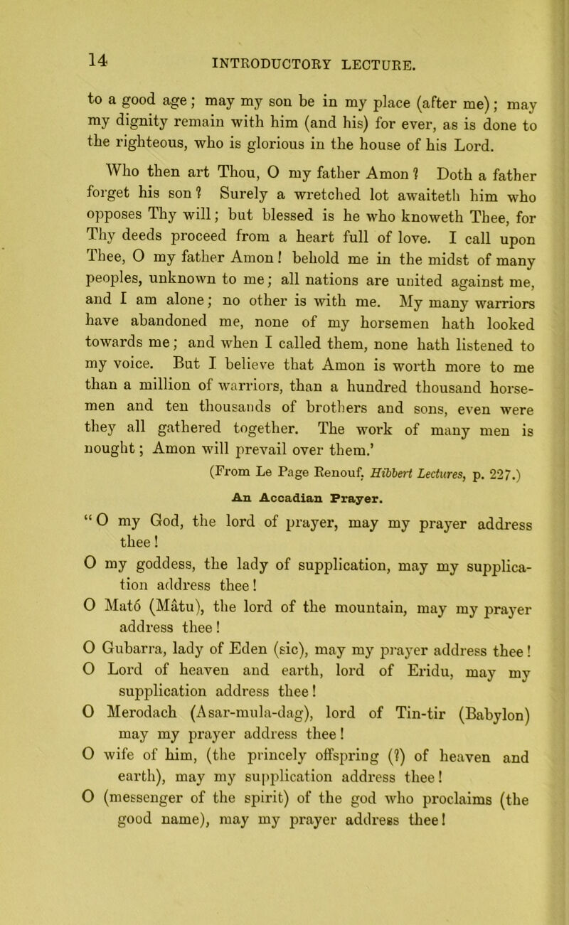 to a good age; may my son be in my place (after me); may my dignity remain with him (and his) for ever, as is done to the righteous, who is gloi'ious in the house of his Lord. Who then art Thou, O my father Amon ? Doth a father forget his son? Surely a wretched lot awaiteth him who opposes Thy will; but blessed is he who knoweth Thee, for Thy deeds j^roceed from a heart full of love. I call upon Thee, O my father Amon! behold me in the midst of many peoples, unknown to me; all nations are united against me, and I am alone j no other is with me. My many warriors have abandoned me, none of my horsemen hath looked towards me; and when I called them, none hath listened to my voice. But I believe that Amon is worth more to me than a million of warriors, than a hundred thousand horse- men and ten thousands of brothers and sons, even were they all gathered together. The work of many men is nought; Amon will prevail over them.’ (From Le Page Renouf. Hibbert Lectures, p. 227.) An Accadian. Prayer. “O my God, the lord of prayer, may my prayer address thee! O my goddess, the lady of supplication, may my supplica- tion address thee! O Mat6 (Matu), the lord of the mountain, may my prayer- address thee! O Gubarra, lady of Eden (sic), may my prayer address thee! O Lord of heaven and earth, lord of Eridu, may my supjrlication address thee! O Merodach (Asar-mula-dag), lord of Tin-tir (Babylon) may my prayer address thee! O wife of him, (the princely offspring (?) of heaven and earth), may my supplication address thee! 0 (messenger of the spirit) of the god who proclaims (the good name), may my prayer address thee!