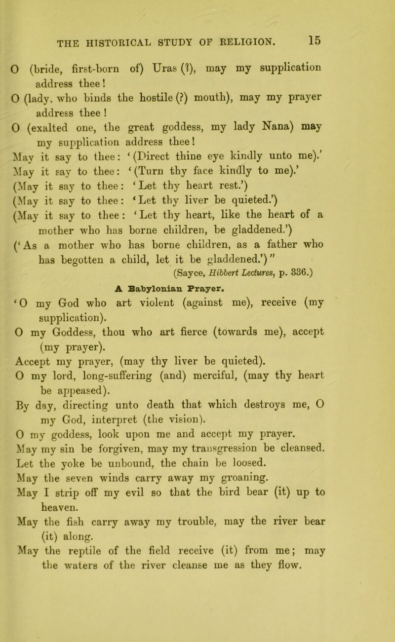 O (bride, first-born of) Uras (1), may my supplication address thee! O (lady, who binds the hostile (?) mouth), may my prayer address thee ! 0 (exalted one, the great goddess, my lady Nana) may my supplication address thee! May it say to thee: ‘ (Direct thine eye kindly unto me).’ May it say to thee: ‘ (Turn thy face kindly to me).’ (May it say to thee: ‘ Let thy heart rest.’) (May it say to thee: ‘ Let thy liver be quieted.’) (May it say to thee : ‘ Let thy heart, like the heart of a mother who has borne children, be gladdened.’) (‘As a mother who has borne children, as a father who has begotten a child, let it be gladdened.’) ” (Sayce, Hibbert Lectures, p. 336.) A Babylonian Prayer. ‘0 my God who art violent (against me), receive (my supplication). O my Goddess, thou who art fierce (towards me), accept (my prayer). Accept my prayer, (may thy liver be quieted). 0 my lord, long-suffering (and) merciful, (may thy heart be appeased). By day, directing unto death that which destroys me, 0 my God, interpret (the vision). 0 my goddess, look upon me and accept my prayer. May my sin be forgiven, may my transgression be cleansed. Let the yoke be unbound, the chain be loosed. May the seven winds carry away my groaning. May I strip off my evil so that the bird bear (it) up to heaven. May the fish carry away my trouble, may the river bear (it) along. May the reptile of the field receive (it) from me; may the waters of the river cleanse me as they flow.