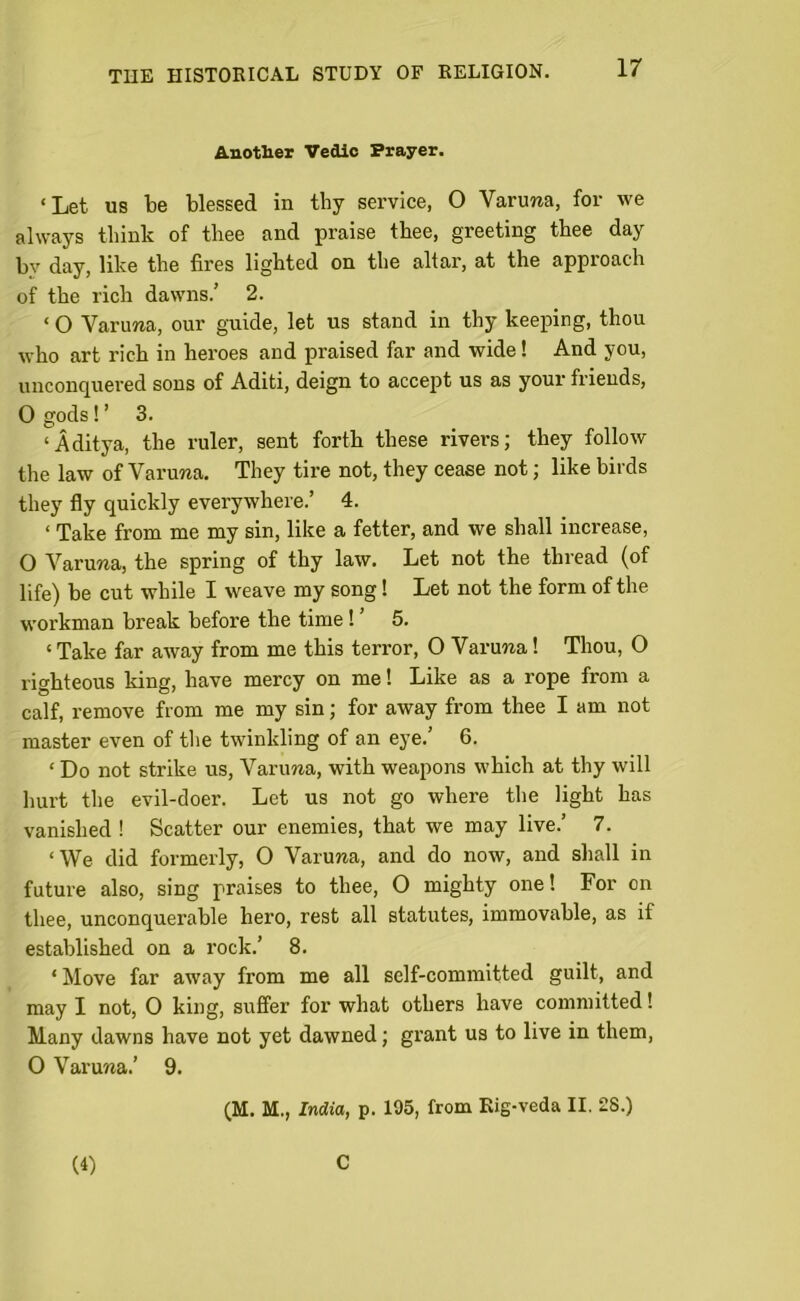 Another Vedic Prayer. ‘Let us be blessed in thy service, O Varurca, for we always think of tliee and praise thee, greeting thee day bv day, like the fires lighted on the altar, at the approach of the rich dawns.’ 2. ‘ O Varima, our guide, let us stand in thy keeping, thou who art rich in heroes and praised far and wide! And you, unconquered sons of Aditi, deign to accept us as your friends, 0 gods!’ 3. ‘Aditya, the ruler, sent forth these rivers; they follow the law of Varuraa. They tire not, they cease not; like birds they fly quickly everywhere.’ 4. < Take from me my sin, like a fetter, and we shall increase, O Varuwa, the spring of thy law. Let not the thread (of life) be cut while I weave my song! Let not the form of the workman break before the time ! ’ 5. ‘ Take far away from me this terror, O Varuna! Thou, O righteous king, have mercy on me! Like as a rope from a calf, remove from me my sin; for away from thee I am not master even of the twinkling of an eye.’ 6. ‘ Do not strike us, Varima, with weapons which at thy will hurt the evil-doer. Let us not go where the light has vanished ! Scatter our enemies, that we may live.’ 7. ‘We did formerly, O Varmra, and do now, and shall in future also, sing praises to thee, O mighty one! For on thee, unconquerable hero, rest all statutes, immovable, as if established on a rock.’ 8. ‘ Move far away from me all self-committed guilt, and may I not, 0 king, suffer for what others have committed! Many dawns have not yet dawned; grant us to live in them, 0 Varuna.’ 9. (M. M., India, p. 195, from Rig-veda II. 28.) (4) C