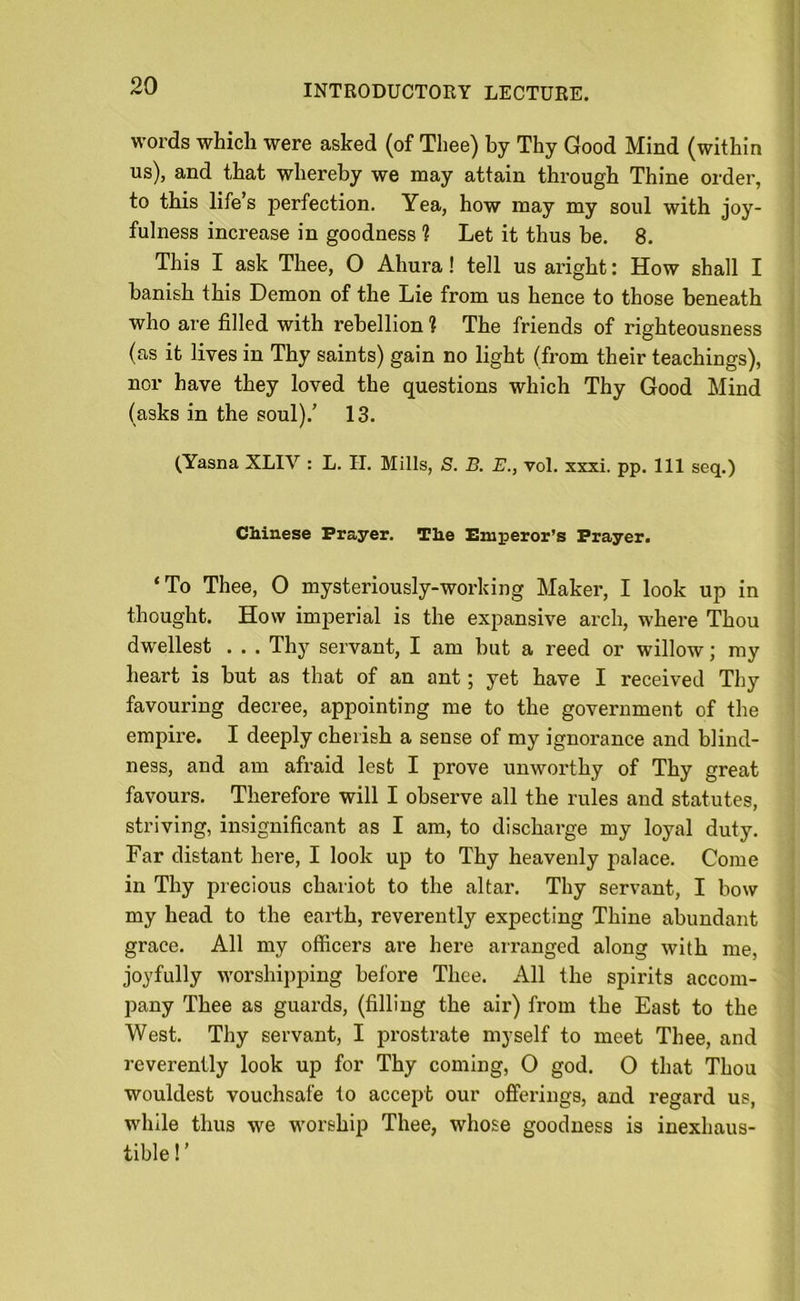 words which were asked (of Thee) by Thy Good Mind (within us), and that whereby we may attain through Thine order, to this life’s perfection. Yea, how may my soul with joy- fulness increase in goodness 1 Let it thus be. 8. This I ask Thee, O Ahura! tell us aright: How shall I banish this Demon of the Lie from us hence to those beneath who are filled with rebellion ? The friends of righteousness (as it lives in Thy saints) gain no light (from their teachings), nor have they loved the questions which Thy Good Mind (asks in the soul).’ 13. (Yasna XLIV : L. II. Mills, S. B. E., vol. xxxi. pp. Ill seq.) Chinese Prayer. The Emperor’s Prayer. ‘To Thee, O mysteriously-working Maker, I look up in thought. How imperial is the expansive arch, where Thou dwellest . . . Thy servant, I am but a reed or willow; my heart is but as that of an ant; yet have I received Thy favouring decree, appointing me to the government of the empire. I deeply cherish a sense of my ignorance and blind- ness, and am afraid lest I prove unworthy of Thy great favours. Therefore will I observe all the rules and statutes, striving, insignificant as I am, to discharge my loyal duty. Far distant here, I look up to Thy heavenly palace. Come in Thy precious chariot to the altar. Thy servant, I bow my head to the earth, reverently expecting Thine abundant grace. All my officers are here arranged along with me, joyfully worshipping before Thee. All the spirits accom- pany Thee as guards, (filling the air) from the East to the West. Thy servant, I prostrate myself to meet Thee, and reverently look up for Thy coming, O god. O that Thou wouldest vouchsafe to accept our offerings, and regard us, while thus we worship Thee, whose goodness is inexhaus- tible!’