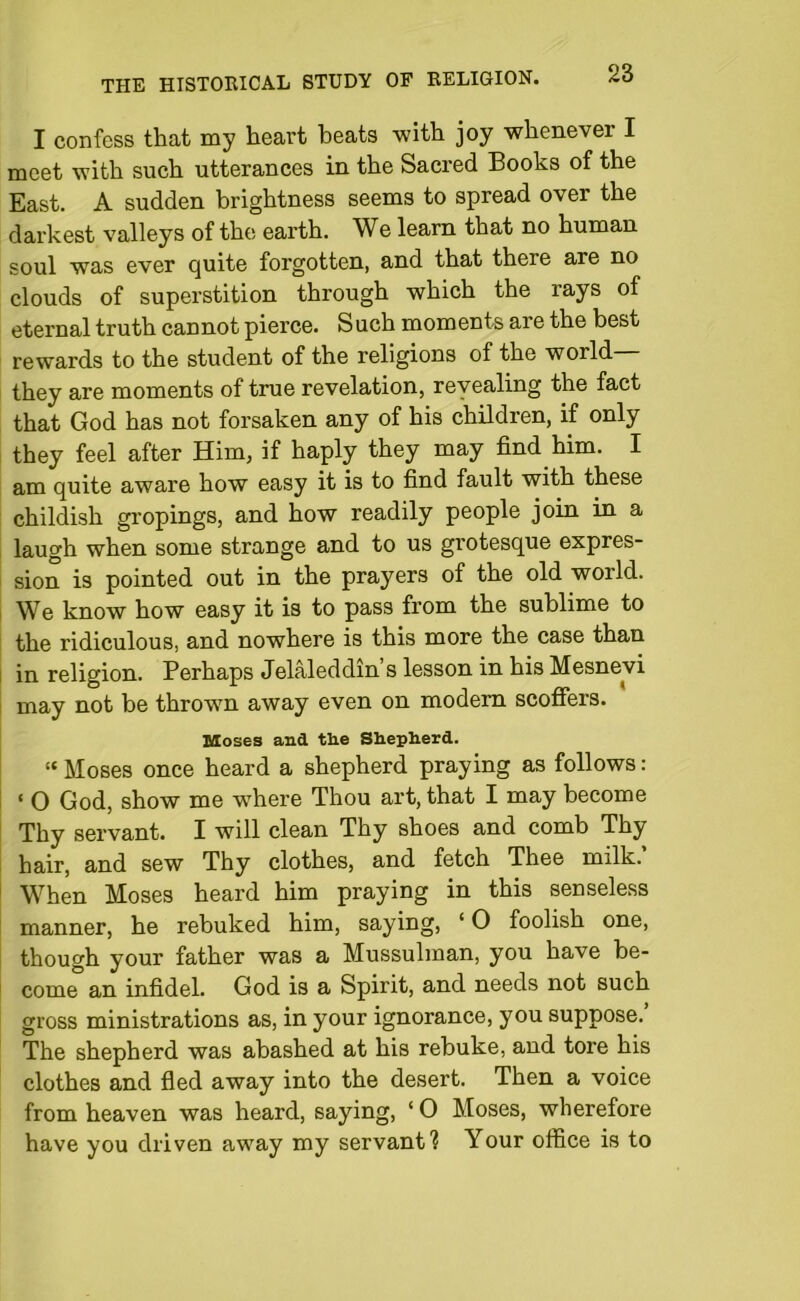 I confess that my heart heats with joy whenever I meet with such utterances in the Sacred Books of the East. A sudden brightness seems to spread over the darkest valleys of the earth. We learn that no human soul was ever quite forgotten, and that there are no clouds of superstition through which the rays of eternal truth cannot pierce. Such moments are the best rewards to the student of the religions of the world— they are moments of true revelation, revealing the fact that God has not forsaken any of his children, if only they feel after Him, if haply they may find him. I am quite aware how easy it is to find fault with these childish gropings, and how readily people join in a laugh when some strange and to us grotesque expres- sion is pointed out in the prayers of the old world. We know how easy it is to pass from the sublime to the ridiculous, and nowhere is this more the case than in religion. Perhaps Jelaleddin’s lesson in his Mesnevi may not be thrown away even on modern scoffers. Moses and tlie Shepherd. “ Moses once heard a shepherd praying as follows: • O God, show me where Thou art, that I may become Thy servant. I will clean Thy shoes and comb Thy hair, and sew Thy clothes, and fetch Thee milk.’ When Moses heard him praying in this senseless manner, he rebuked him, saying, ‘ O foolish one, though your father was a Mussulman, you have be- come an infidel. God is a Spirit, and needs not such gross ministrations as, in your ignorance, you suppose. The shepherd was abashed at his rebuke, and tore his clothes and fled away into the desert. Then a voice from heaven was heard, saying, ‘O Moses, wherefore have you driven away my servant? Your office is to