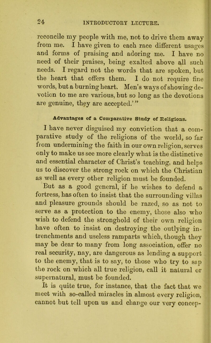 reconcile my people with me, not to drive them away from me. I have given to each race different usages and forms of praising and adoring me. I have no need of their praises, being exalted above all such needs. I regard not the words that are spoken, but the heart that offers them. I do not require fine words, but a burning heart. Men’s ways of showing de- votion to me are various, but so long as the devotions are genuine, they are accepted.’ ” Advantages of a Comparative Study of Religions. I have never disguised my conviction that a com- parative study of the religions of the world, so far from undermining the faith in our own religion, serves only to make us see more clearly what is the distinctive and essential character of Christ’s teaching, and helps us to discover the strong rock on which the Christian as well as every other religion must be founded. But as a good general, if he wishes to defend a fortress, has often to insist that the surrounding viilas O and pleasure grounds should be razed, so as not to serve as a protection to the enemy, those also who wish to defend the stronghold of their own religion have often to insist on destroying the outlying in- trenchments and useless ramparts which, though they may be dear to many from long association, offer no real security, nay, are dangerous as lending a support to the enemy, that is to say, to those who try to sap the rock on which all true religion, call it natural or supernatural, must be founded. It is quite true, for instance, that the fact that we meet with so-called miracles in almost every religion, cannot but tell upon us and change our very concep-