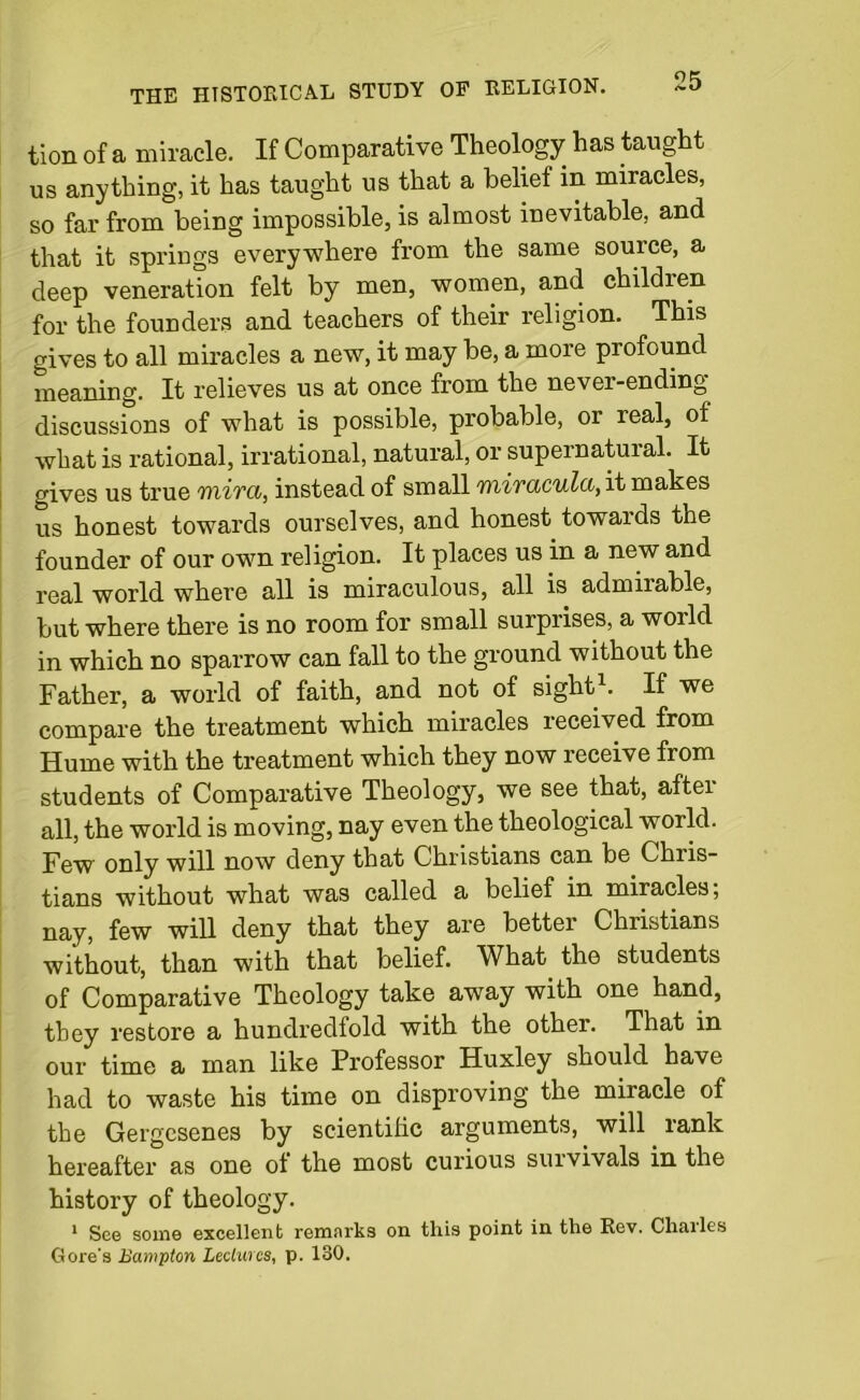 tion of a miracle. If Comparative Theology has taught us anything, it has taught us that a belief in miracles, so far from being impossible, is almost inevitable, and that it springs everywhere from the same source, a deep veneration felt by men, women, and childien for the founders and teachers of their religion. This gives to all miracles a new, it may be, a more profound meaning. It relieves us at once from the never-ending- discussions of what is possible, probable, or real, of what is rational, irrational, natural, or supernatuial. It gives us true wiiTCi, instead of small 'intiivaculd,it makes us honest towards ourselves, and honest towards the founder of our own religion. It places us in a new and real world where all is miraculous, all is admiiable, but where there is no room for small surprises, a woild in which no sparrow can fall to the ground without the Father, a world of faith, and not of sight1. If we compare the treatment which miracles received from Hume with the treatment which they now receive from students of Comparative Theology, we see that, after all, the world is moving, nay even the theological world. Few only will now deny that Christians can be Chris- tians without what was called a belief in miracles; nay, few will deny that they are bettei Christians without, than with that belief. What the students of Comparative Theology take away with one hand, they restore a hundredfold with the other. That in our time a man like Professor Huxley should have had to waste his time on disproving the miracle of the Gergesenes by scientific arguments, will rank hereafter as one of the most curious survivals in the history of theology. 1 See some excellent remarks on this point in the Rev. Chailes Gore's Bampton Lectures, p. 130.