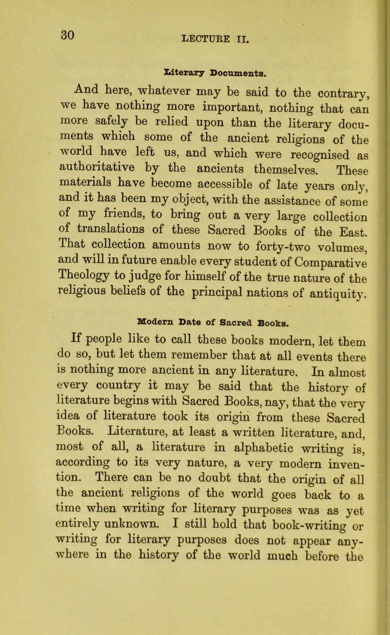 literary Documents. And here, whatever may be said to the contrary, we have nothing more important, nothing that can more safely be relied upon than the literary docu- ments which some of the ancient religions of the world have left us, and which were recognised as authoritative by the ancients themselves. These materials have become accessible of late years only, and it has been my object, with the assistance of some of my friends, to bring out a very large collection of translations of these Sacred Books of the East. That collection amounts now to forty-two volumes, and will in future enable every student of Comparative Theology to judge for himself of the true nature of the religious beliefs of the principal nations of antiquity. Modern Date of Sacred Books. If people like to call these books modern, let them do so, but let them remember that at all events there is nothing more ancient in any literature. In almost every country it may he said that the history of literature begins with Sacred Books, nay, that the very idea of literature took its origin from these Sacred Books. Literature, at least a written literature, and, most of all, a literature in alphabetic writing is, according to its very nature, a very modern inven- tion. There can be no doubt that the origin of all the ancient religions of the world goes back to a time when writing for literary purposes was as yet entirely unknown. I still hold that book-writing or writing for literary purposes does not appear any- where in the history of the world much before the